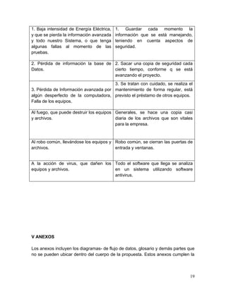 1. Baja intensidad de Energía Eléctrica,
y que se pierda la información avanzada
y todo nuestro Sistema, o que tenga
algunas fallas al momento de las
pruebas.
1. Guardar cada momento la
información que se está manejando,
teniendo en cuenta aspectos de
seguridad.
2. Pérdida de información la base de
Datos.
2. Sacar una copia de seguridad cada
cierto tiempo, conforme q se está
avanzando el proyecto.
3. Pérdida de Información avanzada por
algún desperfecto de la computadora,
Falla de los equipos.
3. Se tratan con cuidado, se realiza el
mantenimiento de forma regular, está
previsto el préstamo de otros equipos.
Al fuego, que puede destruir los equipos
y archivos.
Generales, se hace una copia casi
diaria de los archivos que son vitales
para la empresa.
Al robo común, llevándose los equipos y
archivos.
Robo común, se cierran las puertas de
entrada y ventanas.
A la acción de virus, que dañen los
equipos y archivos.
Todo el software que llega se analiza
en un sistema utilizando software
antivirus.
V ANEXOS
Los anexos incluyen los diagramas- de flujo de datos, glosario y demás partes que
no se pueden ubicar dentro del cuerpo de la propuesta. Estos anexos cumplen la
19
 