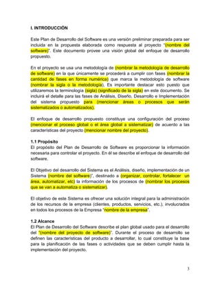 I. INTRODUCCIÓN
Este Plan de Desarrollo del Software es una versión preliminar preparada para ser
incluida en la propuesta elaborada como respuesta al proyecto “(nombre del
software)”. Este documento provee una visión global del enfoque de desarrollo
propuesto.
En el proyecto se usa una metodología de (nombrar la metodología de desarrollo
de software) en la que únicamente se procederá a cumplir con fases (nombrar la
cantidad de fases en forma numérica) que marca la metodología de software
(nombrar la sigla o la metodología), Es importante destacar esto puesto que
utilizaremos la terminología (sigla) (significado de la sigla) en este documento. Se
incluirá el detalle para las fases de Análisis, Diseño, Desarrollo e Implementación
del sistema propuesto para (mencionar áreas o procesos que serán
sistematizados o automatizados).
El enfoque de desarrollo propuesto constituye una configuración del proceso
(mencionar el proceso global o el área global a sistematizar) de acuerdo a las
características del proyecto (mencionar nombre del proyecto).
1.1 Propósito
El propósito del Plan de Desarrollo de Software es proporcionar la información
necesaria para controlar el proyecto. En él se describe el enfoque de desarrollo del
software.
El Objetivo del desarrollo del Sistema es el Análisis, diseño, implementación de un
Sistema (nombre del software)”, destinado a (organizar, controlar, fortalecer un
área, automatizar, etc) la información de los procesos de (nombrar los procesos
que se van a automatiza o sistematizar).
El objetivo de este Sistema es ofrecer una solución integral para la administración
de los recursos de la empresa (clientes, productos, servicios, etc.), involucrados
en todos los procesos de la Empresa “nombre de la empresa”.
1.2 Alcance
El Plan de Desarrollo del Software describe el plan global usado para el desarrollo
del “(nombre del proyecto de software)”. Durante el proceso de desarrollo se
definen las características del producto a desarrollar, lo cual constituye la base
para la planificación de las fases o actividades que se deben cumplir hasta la
implementación del proyecto.
3
 