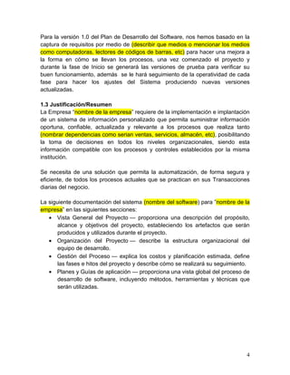 Para la versión 1.0 del Plan de Desarrollo del Software, nos hemos basado en la
captura de requisitos por medio de (describir que medios o mencionar los medios
como computadoras, lectores de códigos de barras, etc) para hacer una mejora a
la forma en cómo se llevan los procesos, una vez comenzado el proyecto y
durante la fase de Inicio se generará las versiones de prueba para verificar su
buen funcionamiento, además se le hará seguimiento de la operatividad de cada
fase para hacer los ajustes del Sistema produciendo nuevas versiones
actualizadas.
1.3 Justificación/Resumen
La Empresa “nombre de la empresa” requiere de la implementación e implantación
de un sistema de información personalizado que permita suministrar información
oportuna, confiable, actualizada y relevante a los procesos que realiza tanto
(nombrar dependencias como serian ventas, servicios, almacén, etc), posibilitando
la toma de decisiones en todos los niveles organizacionales, siendo esta
información compatible con los procesos y controles establecidos por la misma
institución.
Se necesita de una solución que permita la automatización, de forma segura y
eficiente, de todos los procesos actuales que se practican en sus Transacciones
diarias del negocio.
La siguiente documentación del sistema (nombre del software) para ”nombre de la
empresa” en las siguientes secciones:
• Vista General del Proyecto — proporciona una descripción del propósito,
alcance y objetivos del proyecto, estableciendo los artefactos que serán
producidos y utilizados durante el proyecto.
• Organización del Proyecto — describe la estructura organizacional del
equipo de desarrollo.
• Gestión del Proceso — explica los costos y planificación estimada, define
las fases e hitos del proyecto y describe cómo se realizará su seguimiento.
• Planes y Guías de aplicación — proporciona una vista global del proceso de
desarrollo de software, incluyendo métodos, herramientas y técnicas que
serán utilizadas.
4
 
