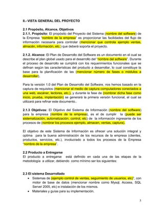 II.- VISTA GENERAL DEL PROYECTO
2.1 Propósito, Alcance, Objetivos
2.1.1. Propósito: El propósito del Proyecto del Sistema (nombre del software) de
la Empresa “nombre de la empresa” es proporcionar las facilidades del flujo de
información necesaria para controlar (mencionar que controla ejemplo ventas,
almacén, información, etc.) que deberá soporta el proyecto.
2.1.2. Alcance: El Plan de Desarrollo del Software es un documento en el cual se
describe el plan global usado para el desarrollo del “nombre del software”. Durante
el proceso de desarrollo se cumplirá con los requerimientos funcionales que se
definan según las características del producto a desarrollar, lo cual constituye la
base para la planificación de las (mencionar número de fases o módulos a
desarrollar).
Para la versión 1.0 del Plan de Desarrollo del Software, nos hemos basado en la
captura de requisitos (mencionar el medio de captura computadores conectados a
una web, escáner, lectores, etc.), y durante la fase de (nombrar dicha fase como
inicio, prueba, implantación) se generará la primera versión funcional, el cual se
utilizará para refinar este documento..
2.1.3 Objetivos: El Objetivo del Sistema de Información (nombre del software)
para la empresa (nombre de la empresa), es el de cumplir la (puede ser
sistematización, automatización, control, etc) de la información ingresante de los
procesos de (nombrar los procesos ejemplo, almacen, ventas, captura).
El objetivo de este Sistema de Información es ofrecer una solución integral y
optima para la buena administración de los recursos de la empresa (clientes,
productos, servicios, etc.), involucrado a todos los procesos de la Empresa
“nombre de la empresa”.
2.2 Producto a Entregarse
El producto a entregarse está definido en cada una de las etapas de la
metodología a utilizar, debiendo como mínimo ser los siguientes:
2.3 El sistema Desarrollado
• Sistemas de (ejemplo control de ventas, seguimiento de usuarios, etc)”, con
motor de base de datos (mencionar nombre como Mysql, Access, SQL
Server 2005, etc) e instalación de los mismos.
• Materiales y guías para su implementación.
5
 