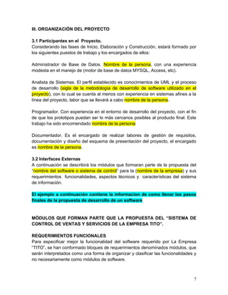 III. ORGANIZACIÓN DEL PROYECTO
3.1 Participantes en el Proyecto.
Considerando las fases de Inicio, Elaboración y Construcción, estará formado por
los siguientes puestos de trabajo y los encargados de ellos:
Administrador de Base de Datos. Nombre de la persona, con una experiencia
modesta en el manejo de (motor de base de datos MYSQL, Access, etc).
Analista de Sistemas. El perfil establecido es conocimientos de UML y el proceso
de desarrollo (sigla de la metodología de desarrollo de software utilizado en el
proyecto), con lo cual se cuenta al menos con experiencia en sistemas afines a la
línea del proyecto, labor que se llevará a cabo nombre de la persona.
Programador. Con experiencia en el entorno de desarrollo del proyecto, con el fin
de que los prototipos puedan ser lo más cercanos posibles al producto final. Este
trabajo ha sido encomendado nombre de la persona
Documentador. Es el encargado de realizar labores de gestión de requisitos,
documentación y diseño del esquema de presentación del proyecto, el encargado
es nombre de la persona.
3.2 Interfaces Externas
A continuación se describirá los módulos que formaran parte de la propuesta del
“nombre del software o sistema de control” para la (nombre de la empresa) y sus
requerimientos funcionalidades, aspectos técnicos y características del sistema
de información.
El ejemplo a continuación contiene la informacion de como llenar los pasos
finales de la propuesta de desarrollo de un software
MÓDULOS QUE FORMAN PARTE QUE LA PROPUESTA DEL “SISTEMA DE
CONTROL DE VENTAS Y SERVICIOS DE LA EMPRESA TITO”.
REQUERIMIENTOS FUNCIONALES
Para especificar mejor la funcionalidad del software requerido por La Empresa
“TITO”, se han conformado bloques de requerimientos denominados módulos, que
serán interpretados como una forma de organizar y clasificar las funcionalidades y
no necesariamente como módulos de software.
7
 