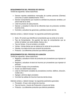REQUERIMIENTOS DEL PROCESO DE VENTAS
Tendrá las siguientes tareas específicas:
• Generar reportes estadísticos mensuales de cuantas personas (Clientes)
concurren a nuestro establecimiento “TITO “.
• Generar Comprobante que muestre la cantidad de productos vendidos y el
precio total de la venta.
• Listar los precios de cada producto.
• Generar y actualizar la lista de los diferentes tipos de productos vendidos
durante el día.
• Controlar y actualizar las ganancias y pérdidas durante del día.
Además contara y deberá manejar los siguientes parámetros generales:
• Serie.- El numero que identifica al comprobante que se emite en la venta
• Tipo de Comprobante.- Se guardan los tipos de comprobantes que se
emiten al realizar una venta (boleta, factura, etc.)
• Tipo de Ventas.- Si es al contado o al crédito
• Ventas.- Ventas diarias que se realiza por la venta de los productos
• Clientes.-Los datos de los que compran los productos.
• Producto.- Los diferentes productos que oferta la panadería.
REQUERIMIENTOS DEL PROCESO DE ALMACEN
Tendrá las siguientes tareas específicas:
• Registrar y actualizar el stock de productos por proveedores que ingresan al
almacén.
• Registrar y actualizar el stock de Insumos por proveedores que ingresan al
almacén.
• Controlar el pago a los proveedores.
• Anular una determinada compra.
• Listar la información completa de proveedores (nombre, teléfono, dirección,
ciudad, etc.).
• Agregar y eliminar algún proveedor.
• Controlar las salidas de Insumos hacia las demás áreas.
Además contara y deberá manejar los siguientes parámetros generales:
• Proveedor.- Al que s ele compra los insumos.
• Tipo de Insumo.- Insumo de Producción e Insumo de Venta.
• Producto.- Los diferentes productos que oferta la panadería
8
 