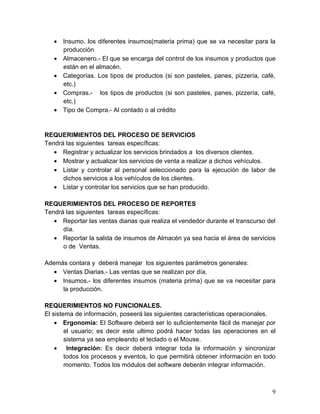 • Insumo. los diferentes insumos(materia prima) que se va necesitar para la
producción
• Almacenero.- El que se encarga del control de los insumos y productos que
están en el almacén.
• Categorías. Los tipos de productos (si son pasteles, panes, pizzería, café,
etc.)
• Compras.- los tipos de productos (si son pasteles, panes, pizzería, café,
etc.)
• Tipo de Compra.- Al contado o al crédito
REQUERIMIENTOS DEL PROCESO DE SERVICIOS
Tendrá las siguientes tareas específicas:
• Registrar y actualizar los servicios brindados a los diversos clientes.
• Mostrar y actualizar los servicios de venta a realizar a dichos vehículos.
• Listar y controlar al personal seleccionado para la ejecución de labor de
dichos servicios a los vehículos de los clientes.
• Listar y controlar los servicios que se han producido.
REQUERIMIENTOS DEL PROCESO DE REPORTES
Tendrá las siguientes tareas específicas:
• Reportar las ventas diarias que realiza el vendedor durante el transcurso del
día.
• Reportar la salida de insumos de Almacén ya sea hacia el área de servicios
o de Ventas.
Además contara y deberá manejar los siguientes parámetros generales:
• Ventas Diarias.- Las ventas que se realizan por día.
• Insumos.- los diferentes insumos (materia prima) que se va necesitar para
la producción.
REQUERIMIENTOS NO FUNCIONALES.
El sistema de información, poseerá las siguientes características operacionales.
• Ergonomía: El Software deberá ser lo suficientemente fácil de manejar por
el usuario; es decir este ultimo podrá hacer todas las operaciones en el
sistema ya sea empleando el teclado o el Mouse.
• Integración: Es decir deberá integrar toda la información y sincronizar
todos los procesos y eventos, lo que permitirá obtener información en todo
momento. Todos los módulos del software deberán integrar información.
9
 