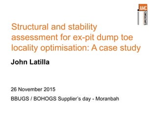 Structural and stability
assessment for ex-pit dump toe
locality optimisation: A case study
John Latilla
26 November 2015
BBUGS / BOHOGS Supplier’s day - Moranbah
 