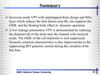 GIEE, National Taiwan University 25
Summary
 Inversion-mode VPT with underlapped drain design and SiGe
layer which reduces the hole barrier near BL can suppress the
GIDL and the floating body effect in dynamic operation.
 A low leakage junctionless VPT is demonstrated by reducing
the diameter (d) of the drain near the channel with recessed
oxide. The GIDL of the cell transistor is well suppressed.
Dynamic retention characteristics is also improved due to the
suppressing BJT parasitic current during the variation of bit
line bias.
 