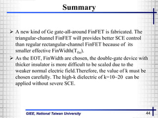 GIEE, National Taiwan University 44
Summary
 A new kind of Ge gate-all-around FinFET is fabricated. The
triangular-channel FinFET will provides better SCE control
than regular rectangular-channel FinFET because of its
smaller effective FinWidth(Tfin).
 As the EOT, FinWidth are chosen, the double-gate device with
thicker insulator is more difficult to be scaled due to the
weaker normal electric field.Therefore, the value of k must be
chosen carefully. The high-k dielectric of k=10~20 can be
applied without severe SCE.
 