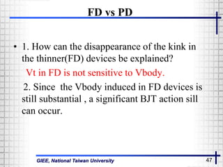 GIEE, National Taiwan University 47
FD vs PD
• 1. How can the disappearance of the kink in
the thinner(FD) devices be explained?
Vt in FD is not sensitive to Vbody.
2. Since the Vbody induced in FD devices is
still substantial , a significant BJT action sill
can occur.
 