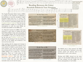 Reading Between the Lines:
Broadside Ballads & Tune Notations
The Ballad’s tune is what separates the ballad
from any other kind of literature in the early
modern period and allowed them to be
disseminated to such a wide audience.
Working with EBBA showed me the many
aspects of the broadside ballad and how even
the tune notation can give insight into the
history and popularity of each ballad.
English Broadside Ballad
Archive, Spring 2015
Research Assistant:
Jessica Sparks
Faculty Sponsor:
Patricia Fumerton
Project Manager:
Kristen McCants	
  
The English Broadside Ballad Archive (EBBA)
is a project at the University of California at
Santa Barbara to transcribe and digitize English
broadside ballads from the 17th century. The
ballads are gathered from all over the world and
I was involved in transcribing ballads from the
Houghton Library’s collection. Not only are the
ballad facsimiles available for viewing and the
transcriptions as well, but most ballads are
recorded and available on the EBBA site.
	
  
As a Research Assistant for EBBA I have been
exposed to a wide variety of ballads and whilst
transcribing ballads I came across two prints of
“The Catholick Ballad: OR AN INVITATION
TO POPERY” to the tune of 88 (also known as
Jog On) from the Houghton collection. I was
intrigued by the printing of the tune notation on
only one of the ballads and wondered if the
tune was the correct tune.
EBBA 30025, British Library - Roxburghe 1.26-27
EBBA 31674, University of Glasgow Library - Euing 24
EBBA 34991, Houghton Library
(No tune notation)
EBBA 34993, Houghton Library
EBBA 34993, Houghton Library
By Jessica Sparks
After speaking with the singing team manager at
EBBA, Eric Bell, I learned that a majority of the
tunes printed on ballads (a good amount not by
music printers) were only for decoration. The
tune notation printed on the ballad I transcribed
(EBBA 34993) is not a usable tune – it is only
decoration. There are 5 other prints of this
ballad with a tune notation, one being from
Roxburghe collection (this tune also being
decoration) and another from the Euing
collection (whilst this tune does make sense
musically it does not fit with the lyrics).	
  
 