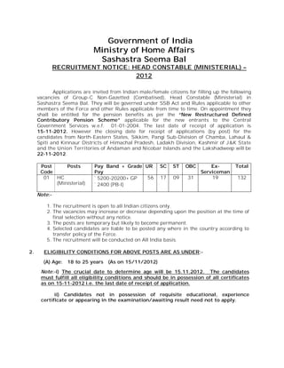 Government of India
                             Ministry of Home Affairs
                              Sashastra Seema Bal
              RECRUITMENT NOTICE: HEAD CONSTABLE (MINISTERIAL) –
                                   2012

            Applications are invited from Indian male/female citizens for filling up the following
     vacancies of Group-C Non-Gazetted (Combatised), Head Constable (Ministerial) in
     Sashastra Seema Bal. They will be governed under SSB Act and Rules applicable to other
     members of the Force and other Rules applicable from time to time. On appointment they
     shall be entitled for the pension benefits as per the “New Restructured Defined
     Contributory Pension Scheme” applicable for the new entrants to the Central
     Government Services w.e.f. 01-01-2004. The last date of receipt of application is
     15-11-2012. However the closing date for receipt of applications (by post) for the
     candidates from North-Eastern States, Sikkim, Pangi Sub-Division of Chamba, Lahaul &
     Spiti and Kinnaur Districts of Himachal Pradesh, Ladakh Division, Kashmir of J&K State
     and the Union Territories of Andaman and Nicobar Islands and the Lakshadweep will be
     22-11-2012.

      Post     Posts         Pay Band + Grade UR          SC    ST   OBC        Ex-        Total
      Code                   Pay                                            Serviceman
       01  HC                ` 5200-20200+ GP  56         17    09    31        19          132
           (Ministerial)     ` 2400 (PB-I)

     Note:-

         1. The recruitment is open to all Indian citizens only.
         2. The vacancies may increase or decrease depending upon the position at the time of
            final selection without any notice.
         3. The posts are temporary but likely to become permanent.
         4. Selected candidates are liable to be posted any where in the country according to
            transfer policy of the Force.
         5. The recruitment will be conducted on All India basis.

2.     ELIGIBILITY CONDITIONS FOR ABOVE POSTS ARE AS UNDER:-

       (A) Age:   18 to 25 years   (As on 15/11/2012)

      Note:-i) The crucial date to determine age will be 15.11.2012. The candidates
      must fulfill all eligibility conditions and should be in possession of all certificates
      as on 15-11-2012 i.e. the last date of receipt of application.

            ii) Candidates not in possession of requisite educational, experience
      certificate or appearing in the examination/awaiting result need not to apply.
 