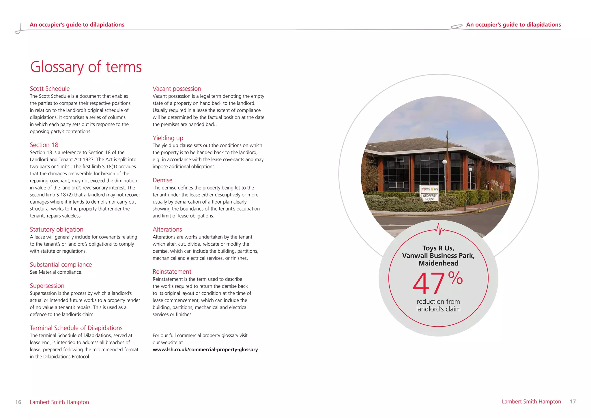 16 	 Lambert Smith Hampton 	 Lambert Smith Hampton	 17
Glossary of terms
Scott Schedule
The Scott Schedule is a document that enables
the parties to compare their respective positions
in relation to the landlord’s original schedule of
dilapidations. It comprises a series of columns
in which each party sets out its response to the
opposing party’s contentions.
Section 18
Section 18 is a reference to Section 18 of the
Landlord and Tenant Act 1927. The Act is split into
two parts or ‘limbs’. The first limb S 18(1) provides
that the damages recoverable for breach of the
repairing covenant, may not exceed the diminution
in value of the landlord’s reversionary interest. The
second limb S 18 (2) that a landlord may not recover
damages where it intends to demolish or carry out
structural works to the property that render the
tenants repairs valueless.
Statutory obligation
A lease will generally include for covenants relating
to the tenant’s or landlord’s obligations to comply
with statute or regulations.
Substantial compliance
See Material compliance.
Supersession
Supersession is the process by which a landlord’s
actual or intended future works to a property render
of no value a tenant’s repairs. This is used as a
defence to the landlords claim.
Terminal Schedule of Dilapidations
The terminal Schedule of Dilapidations, served at
lease end, is intended to address all breaches of
lease, prepared following the recommended format
in the Dilapidations Protocol.
Vacant possession
Vacant possession is a legal term denoting the empty
state of a property on hand back to the landlord.
Usually required in a lease the extent of compliance
will be determined by the factual position at the date
the premises are handed back.
Yielding up
The yield up clause sets out the conditions on which
the property is to be handed back to the landlord,
e.g. in accordance with the lease covenants and may
impose additional obligations.
Demise
The demise defines the property being let to the
tenant under the lease either descriptively or more
usually by demarcation of a floor plan clearly
showing the boundaries of the tenant’s occupation
and limit of lease obligations.
Alterations
Alterations are works undertaken by the tenant
which alter, cut, divide, relocate or modify the
demise, which can include the building, partitions,
mechanical and electrical services, or finishes.
Reinstatement
Reinstatement is the term used to describe
the works required to return the demise back
to its original layout or condition at the time of
lease commencement, which can include the
building, partitions, mechanical and electrical
services or finishes.
For our full commercial property glossary visit
our website at
www.lsh.co.uk/commercial-property-glossary
Toys R Us,
Vanwall Business Park,
Maidenhead
47%
reduction from
landlord’s claim
An occupier’s guide to dilapidations An occupier’s guide to dilapidations
 