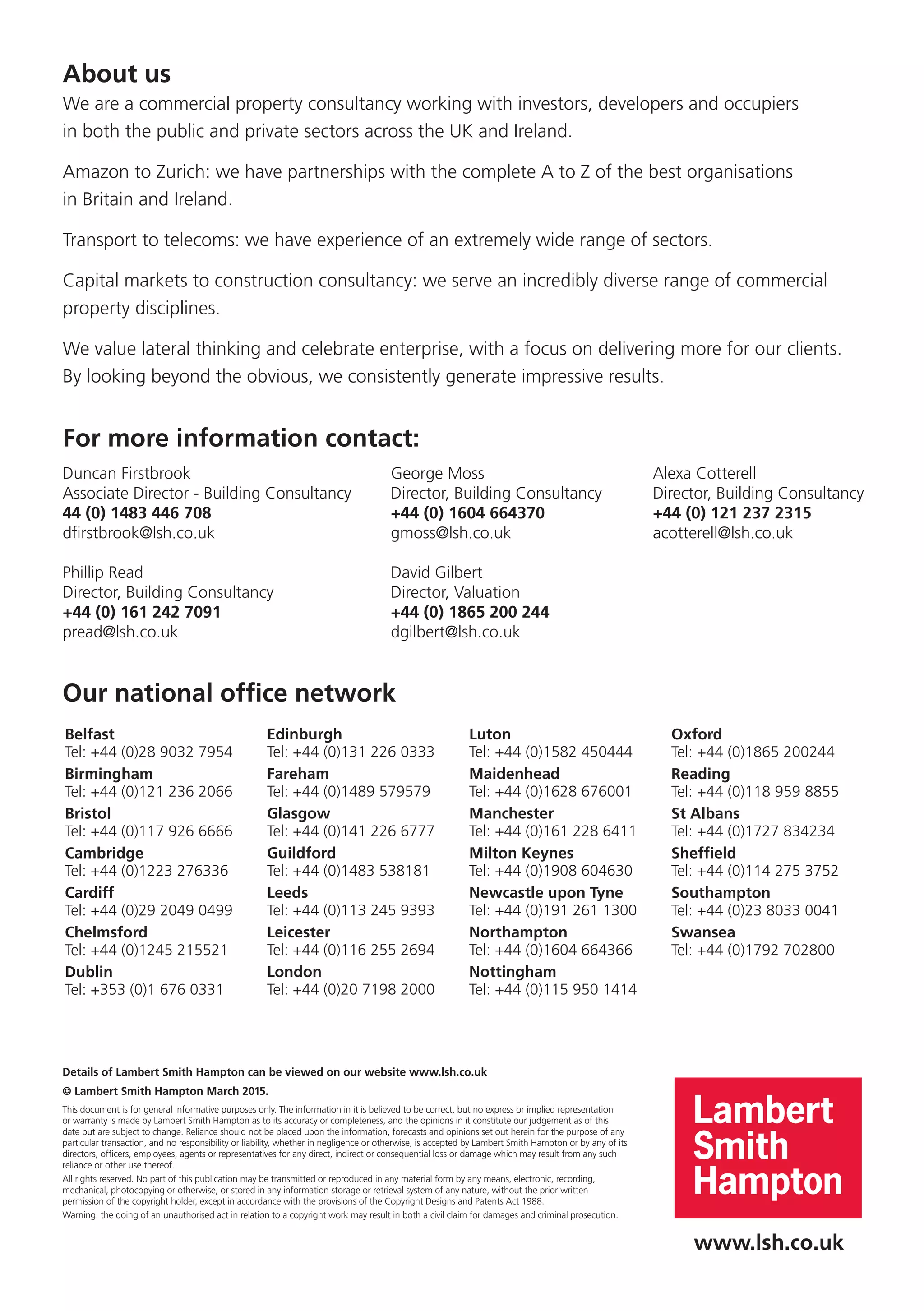 Our national office network
www.lsh.co.uk
About us
We are a commercial property consultancy working with investors, developers and occupiers
in both the public and private sectors across the UK and Ireland.
Amazon to Zurich: we have partnerships with the complete A to Z of the best organisations
in Britain and Ireland.
Transport to telecoms: we have experience of an extremely wide range of sectors.
Capital markets to construction consultancy: we serve an incredibly diverse range of commercial
property disciplines.
We value lateral thinking and celebrate enterprise, with a focus on delivering more for our clients.
By looking beyond the obvious, we consistently generate impressive results.
Details of Lambert Smith Hampton can be viewed on our website www.lsh.co.uk
© Lambert Smith Hampton March 2015.
This document is for general informative purposes only. The information in it is believed to be correct, but no express or implied representation
or warranty is made by Lambert Smith Hampton as to its accuracy or completeness, and the opinions in it constitute our judgement as of this
date but are subject to change. Reliance should not be placed upon the information, forecasts and opinions set out herein for the purpose of any
particular transaction, and no responsibility or liability, whether in negligence or otherwise, is accepted by Lambert Smith Hampton or by any of its
directors, officers, employees, agents or representatives for any direct, indirect or consequential loss or damage which may result from any such
reliance or other use thereof.
All rights reserved. No part of this publication may be transmitted or reproduced in any material form by any means, electronic, recording,
mechanical, photocopying or otherwise, or stored in any information storage or retrieval system of any nature, without the prior written
permission of the copyright holder, except in accordance with the provisions of the Copyright Designs and Patents Act 1988.
Warning: the doing of an unauthorised act in relation to a copyright work may result in both a civil claim for damages and criminal prosecution.
For more information contact:
Duncan Firstbrook	 George Moss	 Alexa Cotterell
Associate Director - Building Consultancy	 Director, Building Consultancy	 Director, Building Consultancy
44 (0) 1483 446 708	 +44 (0) 1604 664370	 +44 (0) 121 237 2315
dfirstbrook@lsh.co.uk	 gmoss@lsh.co.uk	acotterell@lsh.co.uk
Phillip Read	 David Gilbert
Director, Building Consultancy 	 Director, Valuation
+44 (0) 161 242 7091 	 +44 (0) 1865 200 244
pread@lsh.co.uk	dgilbert@lsh.co.uk
Belfast
Tel: +44 (0)28 9032 7954
Birmingham
Tel: +44 (0)121 236 2066
Bristol
Tel: +44 (0)117 926 6666
Cambridge
Tel: +44 (0)1223 276336
Cardiff
Tel: +44 (0)29 2049 0499
Chelmsford
Tel: +44 (0)1245 215521
Dublin
Tel: +353 (0)1 676 0331
Edinburgh
Tel: +44 (0)131 226 0333
Fareham
Tel: +44 (0)1489 579579
Glasgow
Tel: +44 (0)141 226 6777
Guildford
Tel: +44 (0)1483 538181
Leeds
Tel: +44 (0)113 245 9393
Leicester
Tel: +44 (0)116 255 2694
London
Tel: +44 (0)20 7198 2000
Luton
Tel: +44 (0)1582 450444
Maidenhead
Tel: +44 (0)1628 676001
Manchester
Tel: +44 (0)161 228 6411
Milton Keynes
Tel: +44 (0)1908 604630
Newcastle upon Tyne
Tel: +44 (0)191 261 1300
Northampton
Tel: +44 (0)1604 664366
Nottingham
Tel: +44 (0)115 950 1414
Oxford
Tel: +44 (0)1865 200244
Reading
Tel: +44 (0)118 959 8855
St Albans
Tel: +44 (0)1727 834234
Sheffield
Tel: +44 (0)114 275 3752
Southampton
Tel: +44 (0)23 8033 0041
Swansea
Tel: +44 (0)1792 702800
 