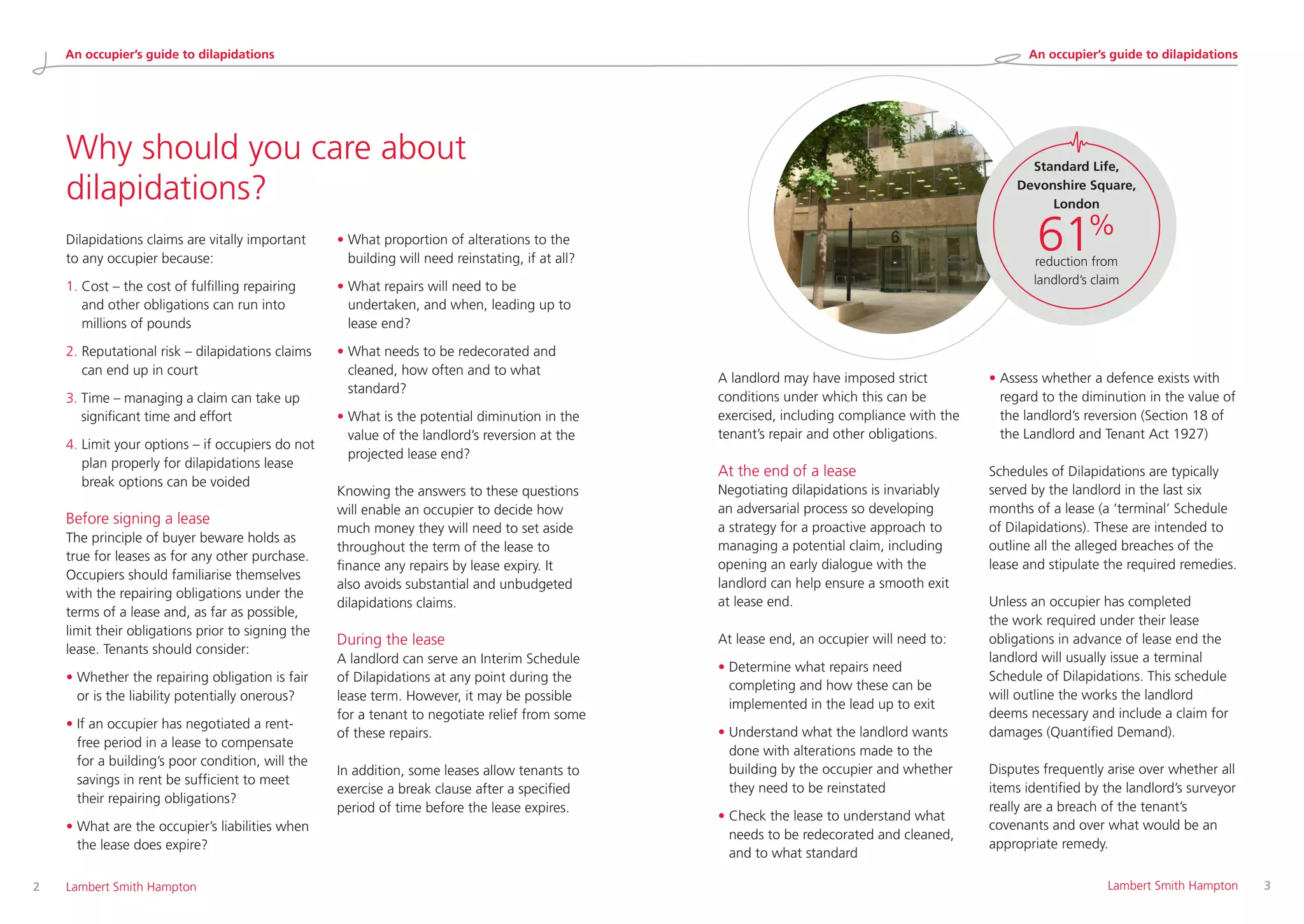 A landlord may have imposed strict
conditions under which this can be
exercised, including compliance with the
tenant’s repair and other obligations.
At the end of a lease
Negotiating dilapidations is invariably
an adversarial process so developing
a strategy for a proactive approach to
managing a potential claim, including
opening an early dialogue with the
landlord can help ensure a smooth exit
at lease end.
At lease end, an occupier will need to:
• Determine what repairs need
completing and how these can be
implemented in the lead up to exit
• Understand what the landlord wants
done with alterations made to the
building by the occupier and whether
they need to be reinstated
• Check the lease to understand what
needs to be redecorated and cleaned,
and to what standard
• Assess whether a defence exists with
regard to the diminution in the value of
the landlord’s reversion (Section 18 of
the Landlord and Tenant Act 1927)
Schedules of Dilapidations are typically
served by the landlord in the last six
months of a lease (a ‘terminal’ Schedule
of Dilapidations). These are intended to
outline all the alleged breaches of the
lease and stipulate the required remedies.
Unless an occupier has completed
the work required under their lease
obligations in advance of lease end the
landlord will usually issue a terminal
Schedule of Dilapidations. This schedule
will outline the works the landlord
deems necessary and include a claim for
damages (Quantified Demand).
Disputes frequently arise over whether all
items identified by the landlord’s surveyor
really are a breach of the tenant’s
covenants and over what would be an
appropriate remedy.
Why should you care about
dilapidations?
Dilapidations claims are vitally important
to any occupier because:
1. Cost – the cost of fulfilling repairing
and other obligations can run into
millions of pounds
2. Reputational risk – dilapidations claims
can end up in court
3. Time – managing a claim can take up
significant time and effort
4. Limit your options – if occupiers do not
plan properly for dilapidations lease
break options can be voided
Before signing a lease
The principle of buyer beware holds as
true for leases as for any other purchase.
Occupiers should familiarise themselves
with the repairing obligations under the
terms of a lease and, as far as possible,
limit their obligations prior to signing the
lease. Tenants should consider:
• Whether the repairing obligation is fair
or is the liability potentially onerous?
• If an occupier has negotiated a rent-
free period in a lease to compensate
for a building’s poor condition, will the
savings in rent be sufficient to meet
their repairing obligations?
• What are the occupier’s liabilities when
the lease does expire?
• What proportion of alterations to the
building will need reinstating, if at all?
• What repairs will need to be
undertaken, and when, leading up to
lease end?
• What needs to be redecorated and
cleaned, how often and to what
standard?
• What is the potential diminution in the
value of the landlord’s reversion at the
projected lease end?
Knowing the answers to these questions
will enable an occupier to decide how
much money they will need to set aside
throughout the term of the lease to
finance any repairs by lease expiry. It
also avoids substantial and unbudgeted
dilapidations claims.
During the lease
A landlord can serve an Interim Schedule
of Dilapidations at any point during the
lease term. However, it may be possible
for a tenant to negotiate relief from some
of these repairs.
In addition, some leases allow tenants to
exercise a break clause after a specified
period of time before the lease expires.
2 	 Lambert Smith Hampton 	 Lambert Smith Hampton	 3
Standard Life,
Devonshire Square,
London
61%
reduction from
landlord’s claim
An occupier’s guide to dilapidations An occupier’s guide to dilapidations
 