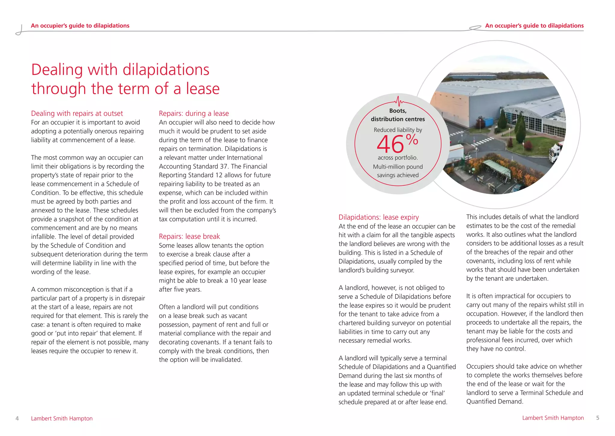 Dealing with dilapidations
through the term of a lease
Dealing with repairs at outset
For an occupier it is important to avoid
adopting a potentially onerous repairing
liability at commencement of a lease.
The most common way an occupier can
limit their obligations is by recording the
property’s state of repair prior to the
lease commencement in a Schedule of
Condition. To be effective, this schedule
must be agreed by both parties and
annexed to the lease. These schedules
provide a snapshot of the condition at
commencement and are by no means
infallible. The level of detail provided
by the Schedule of Condition and
subsequent deterioration during the term
will determine liability in line with the
wording of the lease.
A common misconception is that if a
particular part of a property is in disrepair
at the start of a lease, repairs are not
required for that element. This is rarely the
case: a tenant is often required to make
good or ‘put into repair’ that element. If
repair of the element is not possible, many
leases require the occupier to renew it.
Repairs: during a lease
An occupier will also need to decide how
much it would be prudent to set aside
during the term of the lease to finance
repairs on termination. Dilapidations is
a relevant matter under International
Accounting Standard 37. The Financial
Reporting Standard 12 allows for future
repairing liability to be treated as an
expense, which can be included within
the profit and loss account of the firm. It
will then be excluded from the company’s
tax computation until it is incurred.
Repairs: lease break
Some leases allow tenants the option
to exercise a break clause after a
specified period of time, but before the
lease expires, for example an occupier
might be able to break a 10 year lease
after five years.
Often a landlord will put conditions
on a lease break such as vacant
possession, payment of rent and full or
material compliance with the repair and
decorating covenants. If a tenant fails to
comply with the break conditions, then
the option will be invalidated.
Dilapidations: lease expiry
At the end of the lease an occupier can be
hit with a claim for all the tangible aspects
the landlord believes are wrong with the
building. This is listed in a Schedule of
Dilapidations, usually compiled by the
landlord’s building surveyor.
A landlord, however, is not obliged to
serve a Schedule of Dilapidations before
the lease expires so it would be prudent
for the tenant to take advice from a
chartered building surveyor on potential
liabilities in time to carry out any
necessary remedial works.
A landlord will typically serve a terminal
Schedule of Dilapidations and a Quantified
Demand during the last six months of
the lease and may follow this up with
an updated terminal schedule or ‘final’
schedule prepared at or after lease end.
This includes details of what the landlord
estimates to be the cost of the remedial
works. It also outlines what the landlord
considers to be additional losses as a result
of the breaches of the repair and other
covenants, including loss of rent while
works that should have been undertaken
by the tenant are undertaken.
It is often impractical for occupiers to
carry out many of the repairs whilst still in
occupation. However, if the landlord then
proceeds to undertake all the repairs, the
tenant may be liable for the costs and
professional fees incurred, over which
they have no control.
Occupiers should take advice on whether
to complete the works themselves before
the end of the lease or wait for the
landlord to serve a Terminal Schedule and
Quantified Demand.
4 	 Lambert Smith Hampton 	 Lambert Smith Hampton	 5
Boots,
distribution centres
Reduced liability by
46%
across portfolio.
Multi-million pound
savings achieved
An occupier’s guide to dilapidations An occupier’s guide to dilapidations
 