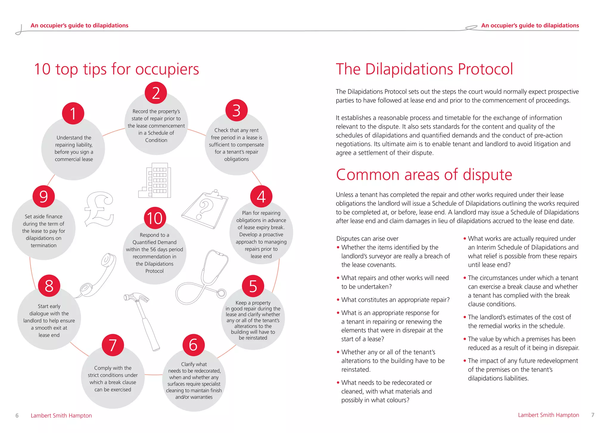 The Dilapidations Protocol
Common areas of dispute
The Dilapidations Protocol sets out the steps the court would normally expect prospective
parties to have followed at lease end and prior to the commencement of proceedings.
It establishes a reasonable process and timetable for the exchange of information
relevant to the dispute. It also sets standards for the content and quality of the
schedules of dilapidations and quantified demands and the conduct of pre-action
negotiations. Its ultimate aim is to enable tenant and landlord to avoid litigation and
agree a settlement of their dispute.
Unless a tenant has completed the repair and other works required under their lease
obligations the landlord will issue a Schedule of Dilapidations outlining the works required
to be completed at, or before, lease end. A landlord may issue a Schedule of Dilapidations
after lease end and claim damages in lieu of dilapidations accrued to the lease end date.
Disputes can arise over
• Whether the items identified by the
landlord’s surveyor are really a breach of
the lease covenants.
• What repairs and other works will need
to be undertaken?
• What constitutes an appropriate repair?
• What is an appropriate response for
a tenant in repairing or renewing the
elements that were in disrepair at the
start of a lease?
• Whether any or all of the tenant’s
alterations to the building have to be
reinstated.
• What needs to be redecorated or
cleaned, with what materials and
possibly in what colours?
• What works are actually required under
an Interim Schedule of Dilapidations and
what relief is possible from these repairs
until lease end?
• The circumstances under which a tenant
can exercise a break clause and whether
a tenant has complied with the break
clause conditions.
• The landlord’s estimates of the cost of
the remedial works in the schedule.
• The value by which a premises has been
reduced as a result of it being in disrepair.
• The impact of any future redevelopment
of the premises on the tenant’s
dilapidations liabilities.
6 	 Lambert Smith Hampton 	 Lambert Smith Hampton	 7
10 top tips for occupiers
Record the property’s
state of repair prior to
the lease commencement
in a Schedule of
Condition
2
Check that any rent
free period in a lease is
sufficient to compensate
for a tenant’s repair
obligations
3
Plan for repairing
obligations in advance
of lease expiry break.
Develop a proactive
approach to managing
repairs prior to
lease end
4
Keep a property
in good repair during the
lease and clarify whether
any or all of the tenant’s
alterations to the
building will have to
be reinstated
5
 Clarify what
needs to be redecorated,
when and whether any
surfaces require specialist
cleaning to maintain finish
and/or warranties
6
Comply with the
strict conditions under
which a break clause
can be exercised
7
Start early
dialogue with the
landlord to help ensure
a smooth exit at
lease end
8
Set aside finance
during the term of
the lease to pay for
dilapidations on
termination
9
 Respond to a
Quantified Demand
within the 56 days period
recommendation in
the Dilapidations
Protocol
10
Understand the
repairing liability,
before you sign a
commercial lease
1
An occupier’s guide to dilapidations An occupier’s guide to dilapidations
 