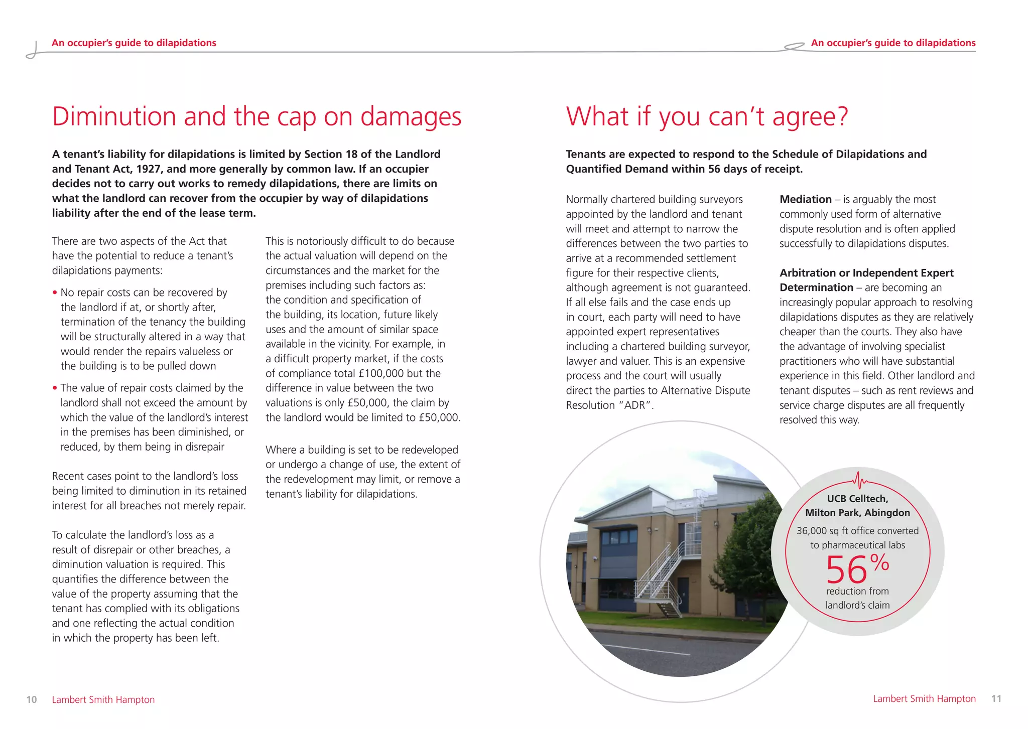 Diminution and the cap on damages
A tenant’s liability for dilapidations is limited by Section 18 of the Landlord
and Tenant Act, 1927, and more generally by common law. If an occupier
decides not to carry out works to remedy dilapidations, there are limits on
what the landlord can recover from the occupier by way of dilapidations
liability after the end of the lease term.
What if you can’t agree?
Tenants are expected to respond to the Schedule of Dilapidations and
Quantified Demand within 56 days of receipt.
Normally chartered building surveyors
appointed by the landlord and tenant
will meet and attempt to narrow the
differences between the two parties to
arrive at a recommended settlement
figure for their respective clients,
although agreement is not guaranteed.
If all else fails and the case ends up
in court, each party will need to have
appointed expert representatives
including a chartered building surveyor,
lawyer and valuer. This is an expensive
process and the court will usually
direct the parties to Alternative Dispute
Resolution “ADR”.
Mediation – is arguably the most
commonly used form of alternative
dispute resolution and is often applied
successfully to dilapidations disputes.
Arbitration or Independent Expert
Determination – are becoming an
increasingly popular approach to resolving
dilapidations disputes as they are relatively
cheaper than the courts. They also have
the advantage of involving specialist
practitioners who will have substantial
experience in this field. Other landlord and
tenant disputes – such as rent reviews and
service charge disputes are all frequently
resolved this way.
There are two aspects of the Act that
have the potential to reduce a tenant’s
dilapidations payments:
• No repair costs can be recovered by
the landlord if at, or shortly after,
termination of the tenancy the building
will be structurally altered in a way that
would render the repairs valueless or
the building is to be pulled down
• The value of repair costs claimed by the
landlord shall not exceed the amount by
which the value of the landlord’s interest
in the premises has been diminished, or
reduced, by them being in disrepair
Recent cases point to the landlord’s loss
being limited to diminution in its retained
interest for all breaches not merely repair.
To calculate the landlord’s loss as a
result of disrepair or other breaches, a
diminution valuation is required. This
quantifies the difference between the
value of the property assuming that the
tenant has complied with its obligations
and one reflecting the actual condition
in which the property has been left.
This is notoriously difficult to do because
the actual valuation will depend on the
circumstances and the market for the
premises including such factors as:
the condition and specification of
the building, its location, future likely
uses and the amount of similar space
available in the vicinity. For example, in
a difficult property market, if the costs
of compliance total £100,000 but the
difference in value between the two
valuations is only £50,000, the claim by
the landlord would be limited to £50,000.
Where a building is set to be redeveloped
or undergo a change of use, the extent of
the redevelopment may limit, or remove a
tenant’s liability for dilapidations.
10 	 Lambert Smith Hampton 	 Lambert Smith Hampton	 11
UCB Celltech,
Milton Park, Abingdon
36,000 sq ft office converted
to pharmaceutical labs
56%
reduction from
landlord’s claim
An occupier’s guide to dilapidations An occupier’s guide to dilapidations
 