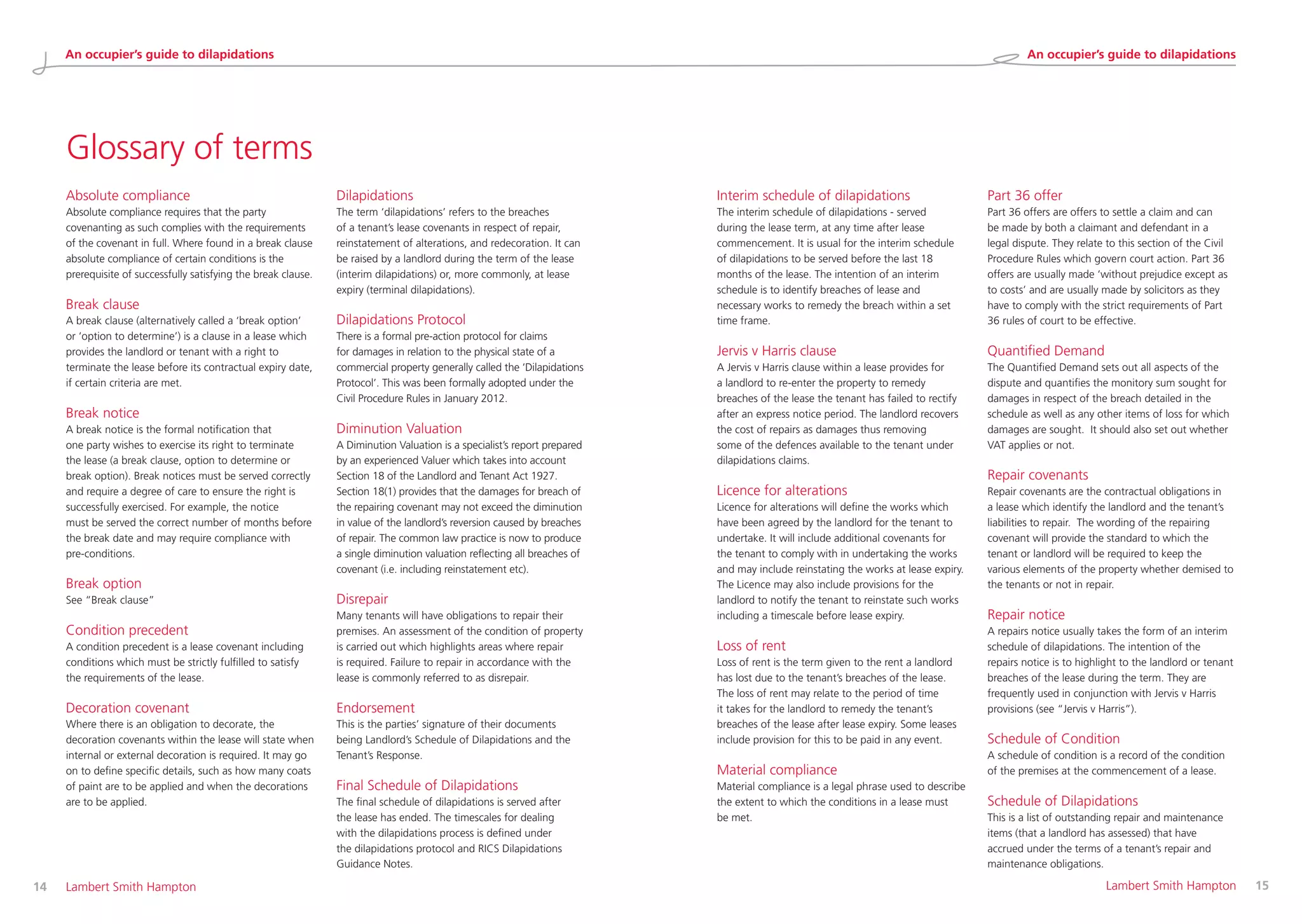 Glossary of terms
14 	 Lambert Smith Hampton 	 Lambert Smith Hampton	 15
Absolute compliance
Absolute compliance requires that the party
covenanting as such complies with the requirements
of the covenant in full. Where found in a break clause
absolute compliance of certain conditions is the
prerequisite of successfully satisfying the break clause.
Break clause
A break clause (alternatively called a ‘break option’
or ‘option to determine’) is a clause in a lease which
provides the landlord or tenant with a right to
terminate the lease before its contractual expiry date,
if certain criteria are met.
Break notice
A break notice is the formal notification that
one party wishes to exercise its right to terminate
the lease (a break clause, option to determine or
break option). Break notices must be served correctly
and require a degree of care to ensure the right is
successfully exercised. For example, the notice
must be served the correct number of months before
the break date and may require compliance with
pre-conditions.
Break option
See “Break clause”
Condition precedent
A condition precedent is a lease covenant including
conditions which must be strictly fulfilled to satisfy
the requirements of the lease.
Decoration covenant
Where there is an obligation to decorate, the
decoration covenants within the lease will state when
internal or external decoration is required. It may go
on to define specific details, such as how many coats
of paint are to be applied and when the decorations
are to be applied.
Dilapidations
The term ‘dilapidations’ refers to the breaches
of a tenant’s lease covenants in respect of repair,
reinstatement of alterations, and redecoration. It can
be raised by a landlord during the term of the lease
(interim dilapidations) or, more commonly, at lease
expiry (terminal dilapidations).
Dilapidations Protocol
There is a formal pre-action protocol for claims
for damages in relation to the physical state of a
commercial property generally called the ‘Dilapidations
Protocol’. This was been formally adopted under the
Civil Procedure Rules in January 2012.
Diminution Valuation
A Diminution Valuation is a specialist’s report prepared
by an experienced Valuer which takes into account
Section 18 of the Landlord and Tenant Act 1927.
Section 18(1) provides that the damages for breach of
the repairing covenant may not exceed the diminution
in value of the landlord’s reversion caused by breaches
of repair. The common law practice is now to produce
a single diminution valuation reflecting all breaches of
covenant (i.e. including reinstatement etc).
Disrepair
Many tenants will have obligations to repair their
premises. An assessment of the condition of property
is carried out which highlights areas where repair
is required. Failure to repair in accordance with the
lease is commonly referred to as disrepair.
Endorsement
This is the parties’ signature of their documents
being Landlord’s Schedule of Dilapidations and the
Tenant’s Response.
Final Schedule of Dilapidations
The final schedule of dilapidations is served after
the lease has ended. The timescales for dealing
with the dilapidations process is defined under
the dilapidations protocol and RICS Dilapidations
Guidance Notes.
Interim schedule of dilapidations
The interim schedule of dilapidations - served
during the lease term, at any time after lease
commencement. It is usual for the interim schedule
of dilapidations to be served before the last 18
months of the lease. The intention of an interim
schedule is to identify breaches of lease and
necessary works to remedy the breach within a set
time frame.
Jervis v Harris clause
A Jervis v Harris clause within a lease provides for
a landlord to re-enter the property to remedy
breaches of the lease the tenant has failed to rectify
after an express notice period. The landlord recovers
the cost of repairs as damages thus removing
some of the defences available to the tenant under
dilapidations claims.
Licence for alterations
Licence for alterations will define the works which
have been agreed by the landlord for the tenant to
undertake. It will include additional covenants for
the tenant to comply with in undertaking the works
and may include reinstating the works at lease expiry.
The Licence may also include provisions for the
landlord to notify the tenant to reinstate such works
including a timescale before lease expiry.
Loss of rent
Loss of rent is the term given to the rent a landlord
has lost due to the tenant’s breaches of the lease.
The loss of rent may relate to the period of time
it takes for the landlord to remedy the tenant’s
breaches of the lease after lease expiry. Some leases
include provision for this to be paid in any event.
Material compliance
Material compliance is a legal phrase used to describe
the extent to which the conditions in a lease must
be met.
Part 36 offer
Part 36 offers are offers to settle a claim and can
be made by both a claimant and defendant in a
legal dispute. They relate to this section of the Civil
Procedure Rules which govern court action. Part 36
offers are usually made ‘without prejudice except as
to costs’ and are usually made by solicitors as they
have to comply with the strict requirements of Part
36 rules of court to be effective.
Quantified Demand
The Quantified Demand sets out all aspects of the
dispute and quantifies the monitory sum sought for
damages in respect of the breach detailed in the
schedule as well as any other items of loss for which
damages are sought. It should also set out whether
VAT applies or not.
Repair covenants
Repair covenants are the contractual obligations in
a lease which identify the landlord and the tenant’s
liabilities to repair. The wording of the repairing
covenant will provide the standard to which the
tenant or landlord will be required to keep the
various elements of the property whether demised to
the tenants or not in repair.
Repair notice
A repairs notice usually takes the form of an interim
schedule of dilapidations. The intention of the
repairs notice is to highlight to the landlord or tenant
breaches of the lease during the term. They are
frequently used in conjunction with Jervis v Harris
provisions (see “Jervis v Harris”).
Schedule of Condition
A schedule of condition is a record of the condition
of the premises at the commencement of a lease.
Schedule of Dilapidations
This is a list of outstanding repair and maintenance
items (that a landlord has assessed) that have
accrued under the terms of a tenant’s repair and
maintenance obligations.
An occupier’s guide to dilapidations An occupier’s guide to dilapidations
 