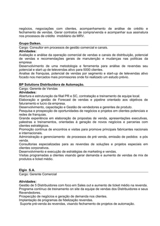 negócios, negociações com clientes, acompanhamento de análise de crédito e
fechamento de vendas. Gerar contratos de compra/venda e acompanhar sua assinatura
nos processos de crédito imobiliário da MRV.
Grupo Daiken.
Cargo: Consultor em processos de gestão comercial e canais.
Atividades:
Avaliação e análise da operação comercial de vendas e canais de distribuição, potencial
de vendas e recomendações gerais de manutenção e mudanças nas políticas da
empresa
Desenvolvimento de uma metodologia e ferramenta para análise de revendas seu
potencial e start up de televendas ativo para 5000 clientes.
Analise de franquias, potencial de vendas por segmento e start-up de televendas ativo
focado nos mercados mais promissores onde foi realizado um estudo prévio.
BP Solutions Distribuidora de Automação.
Cargo: Gerente de Vendas
Atividades:
Abertura e estruturação da filial PR e SC, contratação e treinamento de equipe local.
Elaboração e gestão de Forecast de vendas e pipeline orientado aos objetivos de
faturamento e lucro da empresa.
Desenvolvimento, capacitação e Gestão de vendedores e gerentes de produto.
Pesquisa e prospecção de oportunidades de negócios e projetos em clientes potenciais e
redes de franquias.
Grande experiência em elaboração de propostas de venda, apresentações executivas,
palestras e treinamentos, orientadas à geração de novos negócios e parcerias com
clientes estratégicos.
Promoção contínua de encontros e visitas para promove principais fabricantes nacionais
e internacionais.
Administração e gerenciamento de processos de pré venda, emissão de pedidos e pós
venda.
Consultorias especializadas para as revendas de soluções e projetos especiais em
clientes corporativos.
Desenvolvimento e execução de estratégias de marketing e vendas.
Visitas programadas a clientes visando gerar demanda e aumento de vendas de mix de
produtos e ticket médio.
Elgin S.A.
Cargo: Gerente Comercial
Atividades:
Gestão de 5 Distribuidores com foco em Sales out e aumento de ticket médio na revenda.
Programa contínuo de treinamento on site da equipe de vendas dos Distribuidores e seus
Revendedores.
Prospecção de negócios e geração de demanda nos clientes.
Implantação de programas de fidelização revendas.
Suporte pré-venda às revendas, visando fechamento de projetos de automação.
 
