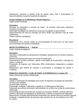 Atendimento comercial a clientes finais de grande porte, CDL e Associações de
Supermercadistas, buscando expansão de negócios.
Imagen Inteligência em Marketing e Gestão Negócios.
Cargo: Diretor Comercial
Atividades:
Definição de sistemática e conceito de venda de produtos semi-novos totalmente
revisados com garantia.
Elaboração estratégias de marketing e venda para divulgação da oportunidade
Desenvolvimento de canal de revendas por todo o Brasil, que absorveu mais de 7.000
impressoras..
Visitas a clientes estratégicos.
Resultados:
Estabelecido novo conceito inédito de comercialização de semi-novos em alta escala
para automação com grande rentabilidade.
MECAF ELETRÔNICA S.A. - Diebold
Cargo: Gerente de Negócios
Atividades:
Definição e implantação de planejamento estratégico, planejamento de vendas e políticas
comerciais.
Abertura da empresa para atuar com canais de distribuição
Gerenciamento da área comercial, visando a otimização da lucratividade e reduções de
custos e estoques.
Prospecção de negócios com fabricantes OEM, distribuidores, integradores e projetos
especiais.
Responsável pela análise de mercado e concorrentes e estratégias de vendas e
marketing
BEMATECH INDÚSTRIA E COM. DE EQUIP. ELETRÔNICOS S.A. Curitiba/ PR
Cargo: Gerente de Vendas e Distribuição
Atividades:
Gestão e implantação de estratégias para mudar de segmento de atuação de automação
bancária para soluções
de automação comercial.
Prospecção, avaliação, implantação e gestão de 15 Distribuidores Nacionais.
Elaboração de políticas comerciais e administração de conflitos nos canais de venda direta e
distribuição.
Estruturação da área comercial com atuação em processos ISO9001, políticas internas e
externas, definições de estratégias de atendimento a clientes e programas de fidelização.
Desenvolvido e mantido relacionamentos frequentes com clientes-chave em território nacional;
Avaliação e estabelecimento de parcerias para aumento de mix de produtos como PSC
Inc. (EUA).
 