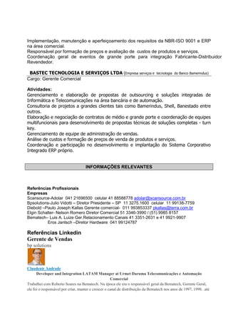 Implementação, manutenção e aperfeiçoamento dos requisitos da NBR-ISO 9001 e ERP
na área comercial.
Responsável por formação de preços e avaliação de custos de produtos e serviços.
Coordenação geral de eventos de grande porte para integração Fabricante-Distribuidor
Revendedor.
BASTEC TECNOLOGIA E SERVIÇOS LTDA (Empresa serviços e tecnologia do Banco Bamerindus)
Cargo: Gerente Comercial
Atividades:
Gerenciamento e elaboração de propostas de outsourcing e soluções integradas de
Informática e Telecomunicações na área bancária e de automação.
Consultoria de projetos a grandes clientes tais como Bamerindus, Shell, Banestado entre
outros.
Elaboração e negociação de contratos de médio e grande porte e coordenação de equipes
multifuncionais para desenvolvimento de propostas técnicas de soluções completas - turn
key.
Gerenciamento de equipe de administração de vendas.
Análise de custos e formação de preços de venda de produtos e serviços.
Coordenação e participação no desenvolvimento e implantação do Sistema Corporativo
Integrado ERP próprio.
INFORMAÇÕES RELEVANTES
Referências Profissionais
Empresas
Scansource-Adolar 041 21696500 celular 41 88588778 adolar@scansource.com.br
Bpsolutions-Julio Vidotti – Diretor Presidente – SP 11 3275.1600 celular 11 99138-7759
Diebold –Paulo Joseph Kallas Gerente comercial- 011 993853337 pkallas@terra.com.br
Elgin Schalter- Nelson Romero Diretor Comercial 51 3346-3990 / (51) 9985 8157
Bematech– Luis A. Luize Ger.Relacionamento Canais 41 3351-2631 e 41 9921-9907
Eros Jantsch –Diretor Hardware 041 99124787
Referências Linkedin
Gerente de Vendas
bp solutions
Claudenir Andrade
Developer and Integration LATAM Manager at Urmet Daruma Telecomunicações e Automação
Comercial
Trabalhei com Roberto Soares na Bematech. Na época ele era o responsável geral da Bematech, Gerente Geral,
ele foi o responsável por criar, manter e crescer o canal de distribuição da Bematech nos anos de 1997, 1998. .até
 