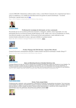 o ano de 2000-2001. Demonstrou conhecer muito o tema, e como Diretor Comercial, foi o responsável por fazer a
marca se estabelecer e ser vendida em todo Brasil através da gestão do canal de distribuição. - Excelente
Profissional. Aprendi muito com ele.less
May 3, 2014, Claudenir worked indirectly for Roberto at bp solutions
Cristiano Baeta
Profissional de tecnologia de informação, serviço e automação
Recomendo por ser um excelente profissional. Prestativo, inteligente, analítico, ótimo negociador, teve uma
participação decisiva no desenvolvimento da BP Solutions no PR, sempre com o foco no atendimento ao cliente,
sem deixar de atender os seus objetivos. Profissional de fácil relacionamento e muito dedicado as suas
missões.Grande conhecedor de canais e apto para trabalhar em qualquer projeto
March 28, 2014, Cristiano managed Roberto at bp solutions...more
tiago carnauba
Product Manager DC/POS Division - Ingram Micro Brasil
Grande Profissional, extremamente esforçado. Conhece demais mercado de automação. Grande Abraço!!!!
March 28, 2014, tiago worked directly with Roberto at bp solutions
1.
Nelson Romero
Sales and Marketing Director at Schalter Eletrônica Ltda.
Conheço Roberto há mais de 10 anos e sempre foi um profissional dedicado e atento ao mercado em que trabalha. Ter
Roberto na equipe é certeza de que os negócios irão acontecer, em uma velocidade acima do que esperamos. O
conhecimento do canal de comercialização é fruto do longo caminho que já percorreu nos mercados em que trabalhou.
June 13, 2013, Nelson was with another company when working with Roberto at bpsolutions ltda
Paulo Joseph Kallas
Diretor, Paulo Joseph Kallas
Profissional sério, dedicado, muito competente e interessado em atender as expectativas da empresa. Traz muito boas
oportunidades de negócios, principalmente quando os mesmos necessitam de dedicação, empenho e analise criteriosa
para se oferecer a melhor solução ao cliente. Pessoa de fácil relacionamento e querido por toda a equipe tanto de
subordinados como dos superiores. Recomendo sem qualquer ressalva.less
May 27, 2013, Paulo Joseph worked directly with Roberto at bpsolutions ltda
 