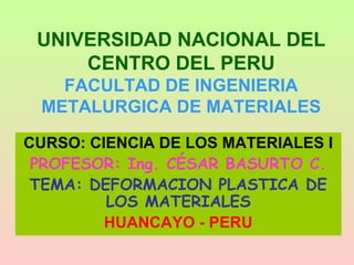 UNIVERSIDAD NACIONAL DEL
CENTRO DEL PERU
FACULTAD DE INGENIERIA
METALURGICA DE MATERIALES
CURSO: CIENCIA DE LOS MATERIALES I
PROFESOR: Ing. CÉSAR BASURTO C.
TEMA: DEFORMACION PLASTICA DE
LOS MATERIALES
HUANCAYO - PERU
 