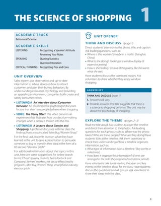 1
AC AD E M I C T R ACK
Behavioral Science
AC AD E M I C S K I LL S
LISTENING Recognizing a Speaker’s Attitude
Reviewing Your Notes
SPEAKING Quoting Statistics
Question Intonation
CRITICAL THINKING Recognizing Pros and Cons
1
UNIT OVERVIEW
Sales experts use observation and up-to-date
information to advise stores on how to attract
customers and alter their buying behaviors. By
understanding consumer psychology and providing
an appealing environment, companies both create and
satisfy consumer needs.
• LISTENING A An Interview about Consumer
Behavior: An environmental psychologist discusses
factors that alter how people behave when shopping.
• VIDEO The Decoy Effect: This video presents an
experiment that illustrates how our decision-making
changes when a decoy is thrown into the mix.
• LISTENING B A Lecture about Gender and
Shopping: A professor discusses with her class the
findings from a study called“Men Buy, Women Shop.”
For the final task, students draw on what they have
learned in the unit to give a presentation to persuade
someone to buy or invest in their idea in the form of a
60-second “elevator pitch.”
For additional information about the topics in this
unit, here are some suggestions for online search
terms: China’s jewelry markets; Sears Roebuck and
Company; farmers’ markets; the decoy effect; loyalty
programs; Men Buy, Women Shop; smartphone industry;
elevator pitch.
2
0 MIN
S
 UNIT OPENER
THINK AND DISCUSS (page 1)
Direct students’ attention to the photo, title, and caption.
Ask leading questions, such as:
• Where is this woman? (maybe in a mall in Shanghai,
China)
• What is she doing? (looking at a window display of
expensive jewelry)
• How is she feeling? (in awe of the jewelry, like she wants
what she sees)
Have students discuss the questions in pairs. Ask
volunteers to share whether they enjoy window
shopping.
ANSWER KEY
THINK AND DISCUSS (page 1)
1. Answers will vary.
2. Possible answers: The title suggests that there is
a science to shopping behavior. The unit may be
about the psychology of shopping.
EXPLORE THE THEME (pages 2–3)
Read the title aloud. Ask students to cover the timeline
and direct their attention to the photos. Ask leading
questions for each photo, such as: When was the photo
taken? Who are these people? What are they doing?Have
students look at the timeline. Ask them questions to
check their understanding of how a timeline organizes
information, such as:
• 
What type of information is on a timeline? (key events or
milestones)
• 
How does it organize this information? (Events are
arranged in the order they happened over a time period.)
Have volunteers take turns reading the years and key
events on the timeline aloud for the class. Have students
discuss the questions in small groups. Ask volunteers to
share their ideas with the class.
The Science of Shopping
 