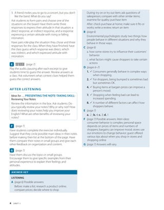 4 U N I T 1
3. A friend invites you to go to a concert, but you don’t
like the band. What do you say?
Ask students to form pairs and choose one of the
situations on the board. Have them write three
responses to express their attitude in that situation: a
direct response, an indirect response, and a response
expressing a certain attitude with rising or falling
intonation.
Have pairs role-play the situation they chose and three
responses for the class. When they have finished, have
the class guess which response was direct, which
was indirect, and which expressed attitude with
intonation.
E 1.7 (page 7)
Play the audio, pausing after each excerpt to give
students time to guess the answer. Review answers as
a class. Ask volunteers what context clues helped them
guess the correct answers.
AFTER LISTENING
Ideas for … PRESENTING THE NOTE-TAKING SKILL:
Reviewing Your Notes
Review the information in the box. Ask students: Do
you typically review your notes? Why or why not? How
does reviewing your notes help you improve your
English? What are other benefits of reviewing your
notes?
F (page 7)
Have students complete the exercise individually.
Suggest that they circle possible main ideas in their notes
before making their list at the bottom of the page. Have
them compare their notes in small groups and give each
other feedback on organization and content.
G (page 7)
Have them discuss the topics in small groups.
Encourage them to give specific examples from their
personal experience to explain their feelings and
attitudes.
During: try on or try out item; ask questions of
salesperson; compare with other similar items;
examine for quality; purchase item
After: check purchase at home; make sure it fits or
works; write a review; return an item
B (page 6)
Environmental psychologists study two things: how
people behave in different situations and why they
behave in those ways.
C (page 6)
a. 
how some stores try to influence their customers’
behavior
c. 
what factors might cause shoppers to take certain
actions
D (pages 6–7)
1. P 
Consumers generally behave in complex ways
when shopping.
2. P 
For shoppers, being bumped is sometimes bad
but sometimes OK.
4. P 
Buying items at bargain prices can improve a
person’s mood.
7. P 
Shopping when feeling bad can lead to
increased spending.
8. P 
A number of different factors can affect how
shoppers behave.
E (page 7)
a. 2 ; b. 4; c. 3; d. 1
F (page 7) 
Possible answers: Main ideas:
consumer behavior is complex; personal space
depends on prices of items and numbers of
shoppers; bargains can improve mood; stores use
our emotions to change behavior; guest offered
various tips about when you shop in stores and
shopping online
G (page 7) 
Answers will vary.
ANSWER KEY
LISTENING
A (page 6) 
Possible answers:
Before: make a list; research a product online;
compare prices; decide where to shop
 