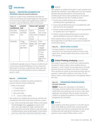 T h e S c i e n c e o f S h o p p in g 5
4
5
MIN
S
 SPEAKING
Ideas for … PRESENTING GRAMMAR FOR
SPEAKING: Real and Unreal Conditionals
Explain to students that conditionals describe the
result of something that might happen (in the present
or future) or that might have happened but didn’t (in
the past). Copy the following chart on the board:
Type of
conditional
present
real
future real present
unreal
Describes
something
that is:
always or
generally
true
real or
possible
with results
in the
future
not true
but can be
imagined
Examples If I buy
something
on sale, I
feel happy.
If the price
drops, I will
buy it.
If the
price were
cheaper,
I would
purchase it.
If I had
money,
I would
buy a new
laptop.
Conditionals typically have an if clause (condition) and
a main clause (result that follows). As you review the
information in the box, underline the verbs and write
their tense above them (present, future, simple past,
would + verb).
Ideas for … EXPANSION
Have students complete two short activities to
practice real and unreal conditionals.
1. Write on the board:
1. If I study English, . . .
2. I do well on tests if . . .
3. If you work hard, . . .
4. I’ll . . . if I win a million dollars.
Ask students to complete the sentences with the real
conditional. Have them share their sentences in pairs.
2. Say, “I wish my family lived closer.” Write on the board:
If my family lived closer, I would see my cousins more
often. Then ask students to make a wish list of at
least three items and write sentences with the unreal
conditional about what would happen if their wishes
came true. Have them share their sentences in pairs.
A (page 8)
Ask students to underline the verbs in each question and
identify the verb forms used. After each one, ask students
whether they should respond in the present real
conditional, the future real conditional, or the present
unreal conditional and why. Possible answers:
1. Present real conditional because it’s asking about
something that is generally true.
2. Future real conditional because it’s possible that I will
have free time next weekend.
3. Present unreal conditional because I can’t go anywhere
on vacation, but I can imagine it.
4. Present unreal conditional because I’m not having a
special celebration now, but I might one day.
Have students discuss their answers in small groups.
Encourage them to ask follow-up questions to keep the
conversation going.
Ideas for … MULTI-LEVEL CLASSES
Arrange students in same-level groups for
exercise A. Give lower-level students time to write
down their answers before they discuss them with
their groups.
B Critical Thinking: Analyzing (page 8)
Ask students questions to check their understanding
of what the chart is about. Have students discuss
questions 1 and 2 in pairs. Encourage them to include
activities that are not listed in the chart in the book.
Then ask them to stand up and walk around to discuss
question 3 with other students in the class. On the
board, create a chart showing the most popular ideas in
the class.
Ideas for … PRESENTING PRONUNCIATION:
Question Intonation
1.8 Review the information in the book. If
necessary, remind students that content words are
words that carry meaning, such as nouns, main verbs,
adjectives, and adverbs. Play the audio, and ask the
students to repeat the questions. Encourage them to
exaggerate the intonation.
C (page 9)
Have students write three questions in the left column
of the chart. Walk around the class, monitoring their
work to make sure they are using both real and unreal
conditionals and marking the intonation in each
question. Have students follow steps 2 and 3.
 