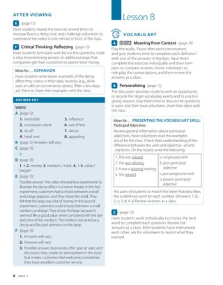 8 U N I T 1
Lesson B
3
0
MIN
S
VOCABULARY
A   1.9 Meaning from Context (page 14)
Play the audio. Pause after each conversation,
and give students time to complete each definition
with one of the answers in the box. Have them
complete the exercise individually and then form
pairs to compare answers. Invite volunteers to
role-play the conversations, and then review the
answers as a class.
B Personalizing (page 15)
The discussion provides students with an opportunity
to recycle the target vocabulary words and to practice
giving reasons. Give them time to discuss the questions
in pairs, and then have volunteers share their ideas with
the class.
Ideas for … PRESENTING THE VOCABULARY SKILL:
Participial Adjectives
Review general information about participial
adjectives. Have volunteers read the examples
aloud for the class. Check their understanding of the
difference between the verb and adjective -ed and
-ing forms. On the board, write the following:
1. She was relaxed.
2. She was relaxing.
3. It was a relaxing evening.
4. She relaxed.
a. simple past verb
b. past participial
adjective
c. past progressive verb
d. present participial
adjective
Ask pairs of students to match the letter that describes
the underlined word for each number. (Answers: 1. b;
2. c; 3. d; 4. a) Review answers as a class.
C (page 15)
Have students work individually to choose the best
word to complete each question. Review the
answers as a class. After students have interviewed
each other, ask for volunteers to report what they
learned.
AFTER VIEWING
E (page 13)
Have students repeat the exercise several times to
increase fluency. Keep time, and challenge volunteers to
summarize the video in one minute in front of the class.
F Critical Thinking: Reflecting (page 13)
Have students form pairs and discuss the questions. Lead
a class brainstorming session on additional ways that
companies get their customers to spend more money.
Ideas for … EXPANSION
Have students write down examples of the decoy
effect they notice in their daily routines (e.g., drink
sizes at cafés or convenience stores). After a few days,
ask them to share their examples with the class.
ANSWER KEY
VIDEO
A (page 12)
1. irresistible
2. concession stand
3. rip off
4. head over
5. influence
6. out of line
7. decoy
8. appealing
B (page 12) Answers will vary.
C (page 13)
b
D (page 13)
1. 3; 2. money; 3. medium / med.; 4. 7; 5. value /
bargain
E (page 13)
Possible answer: This video showed two experiments to
illustrate the decoy effect in a movie theater. In the first
experiment, customers had a choice between a small
and a large popcorn, and they chose the small. They
felt that the large was a lot of money. In the second
experiment, customers could choose between a small,
medium, and large. They chose the large because it
seemed like a good value when compared with the size
and price of the medium. The medium size acted as a
decoy and focused attention on the large.
F (page 13)
1. Answers will vary.
2. Answers will vary.
3. Possible answer: Businesses offer special sales and
discounts; they create an atmosphere in the store
that makes customers feel welcome; sometimes
they have excellent customer service.
 