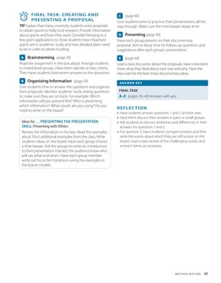 M o t h e r N at u r e 21
3
5
MIN
S
 
FINAL TASK: Creating and
Presenting a Proposal
TIP Explain that many university students write proposals
to obtain grants to help fund research. Provide information
about grants and how they work. Consider bringing in a
few grant applications to show students how important
grants are in academic study and how detailed plans need
to be in order to obtain funding.
A Brainstorming (page 39)
Read the assignment in the box aloud. Arrange students
in mixed-level groups. Have them decide on key criteria.
Then have students brainstorm answers to the questions.
B Organizing Information (page 39)
Give students time to answer the questions and organize
their proposals. Monitor students’ work, asking questions
to make sure they are on track. For example: Which
information will you present first? Who is presenting
which information? What visuals are you using? Do you
need to write on the board?
Ideas for … PRESENTING THE PRESENTATION
SKILL: Presenting with Others
Review the information in the box. Read the examples
aloud. Elicit additional examples from the class. Write
students’ideas on the board. Have each group choose
a time keeper. Ask the groups to write an introduction
to their presentation that lets the audience know who
will say what and when. Have each group member
write out his or her transitions using the examples in
the box as models.
C (page 40)
Give students time to practice their presentations all the
way through. Make sure the time keeper keeps time.
D Presenting (page 40)
Have each group present on their documentary
proposal. Aim to leave time for follow-up questions and
suggestions after each group’s presentation.
E (page 40)
Lead a class discussion about the proposals. Have volunteers
share what they liked about each one and why. Have the
class vote for the best three documentary ideas.
ANSWER KEY
FINAL TASK
A–E (pages 39–40) Answers will vary.
REFLECTION
• Have students answer questions 1 and 2 on their own.
• Have them discuss their answers in pairs or small groups.
• Ask students to discuss similarities and differences in their
answers for questions 1 and 2.
• For question 3, have students compare answers and then
write the words about which they are still unsure on the
board. Lead a class review of the challenging words, and
re-teach terms as necessary.
 