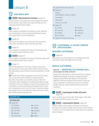 O n t h e M o v e  29
Lesson B
3
0
MIN
S
VOCABULARY
A 1.27 Meaning from Context (page 54)
Play the audio. Ask students to read along as they listen
to the reports. Have them form pairs and discuss the
meaning of each word in blue.
B (page 54)
Have students complete the exercise in pairs. Remind
them to look for context clues that help them match
each word with its correct definition.
C (page 54)
Have pairs of students ask and answer the questions.
Then have volunteers share what they learned.
D (page 55)
Have students complete the exercise individually and
then reveiw answers with the class.
E 1.28 (page 55)
Have students complete the exercise. Play the audio, and
have students check their answers.
F (page 55)
Review the adjectives in the box. Clarify meaning or
pronunciation, if necessary. Have students discuss how
they feel about science fiction movies and books in small
groups.
TIP Provide the names of popular science fiction books
and movies with which students may be familiar.
(Possible movie titles are Star Wars, Avatar, Alien, The
Terminator, and The Martian. Possible book titles include
A Wrinkle in Time, The Martian Chronicles, Foundation, and
A Hitchhiker’s Guide to the Galaxy.) If students don’t have
a lot of experience with science fiction movies or books,
encourage them to ask questions about the topic rather
than share personal experiences.
ANSWER KEY
VOCABULARY
B (page 54)
1. frontier
2. colonize
3. overview
4. relocate
5. encounter
6. survive
7. habitat
8. prospect
9. solar
10. aspect
C (page 54) 
Answers will vary.
D (page 55)
Nouns:
colonization, colonist, colony
encounter
relocation
survivor, survival
E (page 55)
1. colony
2. survival
3. habitat
4. encounter
5. frontier
6. colonists
7. colonize
8. solar
F (page 55) 
Answers will vary.
4
5
MIN
S
 
LISTENING: A Study Group
Discussion
BEFORE LISTENING
A (page 56)
After discussing the questions in small groups, have
volunteers share their ideas with the class.
WHILE LISTENING
Ideas for … PRESENTING THE LISTENING SKILL:
Listening for the Order of Events
Review the information in the box. Elicit from students
additional examples of words or phrases for each
category listed. Write their ideas on the board for
reference. Remind students that transition words are
just as important in speaking as they are in writing.
Explain they are used in both informal and formal
situations.
B   1.29 Listening for Order of Events
(page 56)
Have students guess the order of the topics. Then play
the audio. Review answers as a class.
C 1.29 Listening for Details (page 56)
Before students listen again, ask them to recall any
decisions the students make about the four topics listed
in exercise B. Encourage them to take notes on a separate
piece of paper.
 