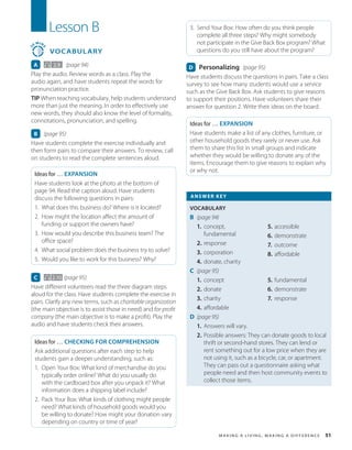M a k in g a L i v in g , M a k in g a D i f f e r e nc e 51
Lesson B
3
0
MIN
S
VOCABULARY
A 2.9 (page 94)
Play the audio. Review words as a class. Play the
audio again, and have students repeat the words for
pronunciation practice.
TIP When teaching vocabulary, help students understand
more than just the meaning. In order to effectively use
new words, they should also know the level of formality,
connotations, pronunciation, and spelling.
B (page 95)
Have students complete the exercise individually and
then form pairs to compare their answers. To review, call
on students to read the complete sentences aloud.
Ideas for … EXPANSION
Have students look at the photo at the bottom of
page 94. Read the caption aloud. Have students
discuss the following questions in pairs:
1. What does this business do? Where is it located?
2. How might the location affect the amount of
funding or support the owners have?
3. How would you describe this business team? The
office space?
4. What social problem does the business try to solve?
5. Would you like to work for this business? Why?
C 2.10 (page 95)
Have different volunteers read the three diagram steps
aloud for the class. Have students complete the exercise in
pairs. Clarify any new terms, such as charitable organization
(the main objective is to assist those in need) and for-profit
company (the main objective is to make a profit). Play the
audio and have students check their answers.
Ideas for … CHECKING FOR COMPREHENSION
Ask additional questions after each step to help
students gain a deeper understanding, such as:
1. Open Your Box: What kind of merchandise do you
typically order online? What do you usually do
with the cardboard box after you unpack it? What
information does a shipping label include?
2. Pack Your Box: What kinds of clothing might people
need? What kinds of household goods would you
be willing to donate? How might your donation vary
depending on country or time of year?
3. Send Your Box: How often do you think people
complete all three steps? Why might somebody
not participate in the Give Back Box program? What
questions do you still have about the program?
D Personalizing (page 95)
Have students discuss the questions in pairs. Take a class
survey to see how many students would use a service
such as the Give Back Box. Ask students to give reasons
to support their positions. Have volunteers share their
answer for question 2. Write their ideas on the board.
Ideas for … EXPANSION
Have students make a list of any clothes, furniture, or
other household goods they rarely or never use. Ask
them to share this list in small groups and indicate
whether they would be willing to donate any of the
items. Encourage them to give reasons to explain why
or why not.
ANSWER KEY
VOCABULARY
B (page 94)
1. concept,
fundamental
2. response
3. corporation
4. donate, charity
5. accessible
6. demonstrate
7. outcome
8. affordable
C (page 95)
1. concept
2. donate
3. charity
4. affordable
5. fundamental
6. demonstrate
7. response
D (page 95)
1. Answers will vary.
2. Possible answers: They can donate goods to local
thrift or second-hand stores. They can lend or
rent something out for a low price when they are
not using it, such as a bicycle, car, or apartment.
They can pass out a questionnaire asking what
people need and then host community events to
collect those items.
 