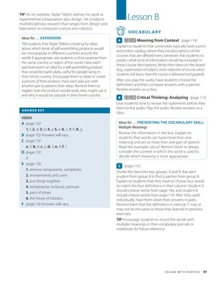 D e s i g n w it h P u r p o s e 61
TIP On his website, Skylar Tibbits defines his work as
experimental computation plus design. He conducts
multidisciplinary research that ranges from design and
fabrication to computer science and robotics.
Ideas for … EXPANSION
Tell students that Skylar Tibbits is looking for ideas
about which kinds of self-assembling products would
be most popular in different countries around the
world. If appropriate, ask students to find a partner from
the same country or region of the world. Have each
pair brainstorm an idea for a self-assembling product
that would be particularly useful for people living in
their home country. Encourage them to draw or create
a picture of their product. Have each pair join with
another pair to present their ideas. Remind them to
explain how the product would work, who might use it,
and why it would be popular in their home country.
ANSWER KEY
VIDEO
A (page 112)
1. f; 2. d; 3. b; 4. a; 5. e; 6. c; 7. h; 8. g
B (page 112) Answers will vary.
C (page 113)
a. 5; b. 6; c. 2; d. 3; e. 4; f. 1
D (page 113)
d
E	 (page 113)
1. remove components, complexity
2. environments and users
3. put things together
4. temperature, moisture, pressure
5. pairs of shoes
6. the future of robotics
F (page 113) Answers will vary.
Lesson B
3
0
MIN
S
VOCABULARY
A 2.17 Meaning from Context (page 114)
Explain to students that universities typically have a print
and online catalog where they list descriptions of the
courses that are offered every semester. Ask students to
predict what kind of information would be included in
these course descriptions. Write their ideas on the board
(e.g., explanation of subject, main objective of course, what
students will learn, how the course is delivered and graded).
After you play the audio, have students choose the
definitions and then compare answers with a partner.
Review answers as a class.
B 2.18 Critical Thinking: Analyzing (page 115)
Give students time to review the statements before they
listen to the audio. Play the audio. Review answers as a
class.
Ideas for … PRESENTING THE VOCABULARY SKILL:
Multiple Meanings
Review the information in the box. Explain to
students that words can have more than one
meaning and act as more than one part of speech.
Read the examples aloud. Remind them to always
consider the context in which the word is used to
decide which meaning is most appropriate.
C (page 115)
Divide the class into two groups: A and B. Ask each
student from group A to find a partner from group B.
Explain to students that they have to choose four words
to match the four definitions in their column: Student A
should choose words from page 104, and student B
should choose words from page 114. After they work
individually, have them share their answers in pairs.
Remind them that the definitions in exercise C may or
may not be the same as those they learned in previous
exercises.
TIP Encourage students to record the words with
multiple meanings in their vocabulary journals or
notebooks for future reference.
 