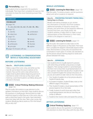 62 U N I T 6
WHILE LISTENING
B 2.20 Listening for Main Ideas (page 116)
Play the audio. To review answers, ask the questions
aloud, and call on students to respond.
Ideas for … PRESENTING THE NOTE-TAKING SKILL:
Noting Steps in a Process
Model note-taking strategies as you review
the information in the box. Elicit from students
additional examples of sequence words and
phrases, and write them on the board for reference
(second, third, then, next, finally, lastly). Ask
students whether it helps them to make a visual
representation of the information in their notes,
similar to the diagram in exercise C.
C 1.20 Listening for Details (page 117)
Play the audio. Ask students to take notes on the
different stages in the process as they listen. Then have
them complete the diagram individually based on their
notes. Remind them to write only one word from the
conversation in each space. To review, ask volunteers to
say the process aloud, inserting sequence words and
phrases between the steps.
Ideas for … EXPANSION
Give students time to visually represent a process
with which they are familiar using arrows or simple
diagrams. Then arrange students in same-level pairs.
Ask them not to show their visual representations to
their partners. Have them decide who is Student A and
who is Student B. Explain the activity instructions. As
you do, ask students to take notes on the instructions.
1. First, Student A explains his or her process aloud to
Student B step by step.
2. As Student A explains, Student B takes notes on the
different stages in the process.
3. Then Student B creates a visual representation of the
process based on his or her notes.
4. Finally, Students A and B show each other their
visual representations and discuss how they are
similar or different.
5. Students then reverse roles and repeat the activity.
AFTER LISTENING
D Critical Thinking: Applying (page 117)
Have students discuss the questions in small groups.
Ask volunteers to share their ideas with the class. Write
D Personalizing (page 115)
Give students time to respond to the questions
individually. Then have them complete the exercise. Ask
volunteers to share the most interesting answer they
received.
ANSWER KEY
VOCABULARY
A (page 114)
1. a; 2. a; 3. b; 4. b; 5. a; 6. b; 7. a; 8. b; 9. a; 10. a
B (page 115)
1. identify
2. objectives
3. combination
4. satisfaction
C (page 115)
1. function
2. influence
3. philosophy
4. principle
5. browse
6. identify
7. illustrate
8. explore
D (page 115) 
Answers will vary.
4
5
MIN
S
 
LISTENING: A Conversation
with a Teaching Assistant
BEFORE LISTENING
Ideas for … MULTI-LEVEL CLASSES
Make a copy of the comic strip, and white out the
text. Be sure to leave the source website at the
bottom. Pass out the comic strip without text to
higher-level students before beginning exercise A.
Ask them to write in the text as they hear it while
listening. Lower-level students can follow along with
the text in the book.
A   2.19 Critical Thinking: Making Inferences
(page 116)
Play the audio. Ask students to pay attention to the
speakers’intonations as they listen. Have students discuss
the questions in small groups. Remind them to make
inferences based on what they see in the comic strip, as
well as what they heard in the audio. Have volunteers
share their ideas with the class. Take a class survey. Ask
students: Would you like to work as a TA in the future?
Why or why not?
 