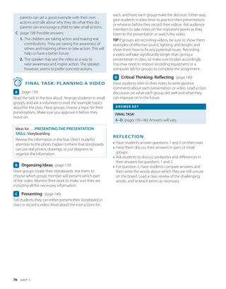 76 U N I T 7
parents can set a good example with their own
actions and talk about why they do what they do;
parents can encourage a child to take small actions.
C (page 138) 
Possible answers:
1. The children are taking action and making real
contributions. They are raising the awareness of
others and inspiring others to take action. This will
help us have a better future.
2. The speaker may see the video as a way to
raise awareness and inspire action. The speaker,
however, seems to prefer concrete actions.
3
5
MIN
S
 
FINAL TASK: Planning a Video
A (page 139)
Read the task in the box aloud. Arrange students in small
groups, and ask a volunteer to read the example topics
aloud for the class. Have groups choose a topic for their
presentations. Make sure you approve it before they
move on.
Ideas for … PRESENTING THE PRESENTATION
SKILL: Storyboarding
Review the information in the box. Direct students’
attention to the photo. Explain to them that storyboards
can use real photos, drawings, or just diagrams to
organize the information.
B Organzing Ideas (page 139)
Have groups create their storyboards. Ask them to
choose which group member will present which part
of the video. Monitor their work to make sure they are
including all the necessary information.
C Presenting (page 140)
Tell students they can either present their storyboard in
class or record a video. Read aloud the instructions for
each, and have each group make the decision. Either way,
give students in-class time to practice their presentations
or rehearse before they record their videos. Ask audience
members to take notes on the important points as they
listen to the presentation or watch the video.
TIP If groups are recording videos, be sure to show them
examples of effective sound, lighting, and length; and
show them how to fix any potential issues. Recording
a video will take significantly longer than giving a
presentation in class, so make sure to plan accordingly.
You may need to reserve recording equipment or a
computer lab for groups to complete the assignment.
D Critical Thinking: Reflecting (page 140)
Have students refer to their notes to write positive
comments about each presentation or video. Lead a class
discussion on what each group did well and what they
can improve on in the future.
ANSWER KEY
FINAL TASK
A–D (pages 139–140) 
Answers will vary.
REFLECTION
• Have students answer questions 1 and 2 on their own.
• Have them discuss their answers in pairs or small
groups.
• Ask students to discuss similarities and differences in
their answers for questions 1 and 2.
• For question 3, have students compare answers and
then write the words about which they are still unsure
on the board. Lead a class review of the challenging
words, and re-teach terms as necessary.
 