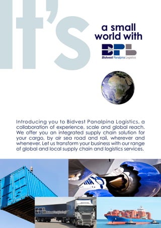 Introducing you to Bidvest Panalpina Logistics, a
collaboration of experience, scale and global reach.
We offer you an integrated supply chain solution for
your cargo, by air sea road and rail, wherever and
whenever. Let us transform your business with our range
of global and local supply chain and logistics services.
It’sa small
world with
 