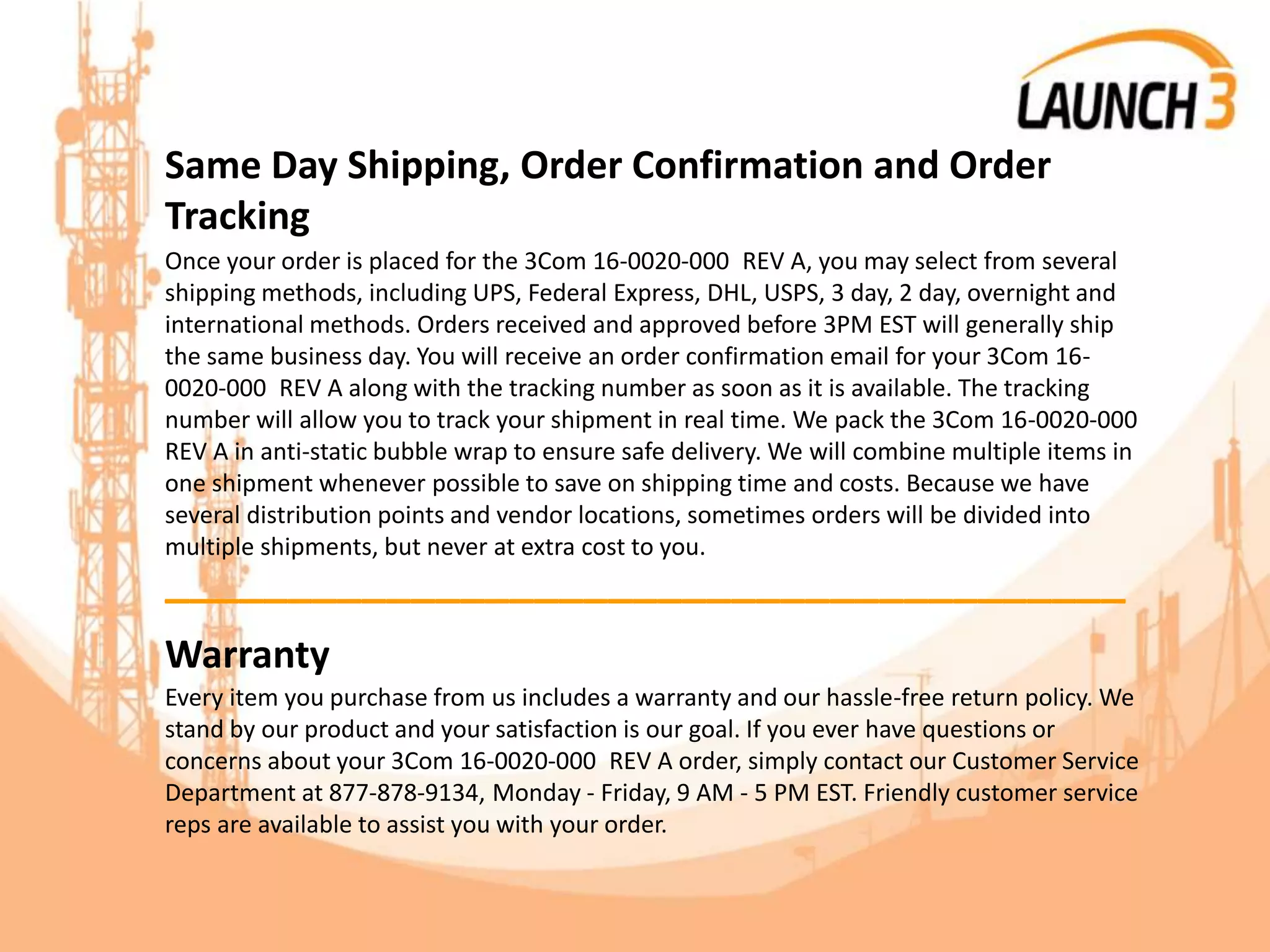 Same Day Shipping, Order Confirmation and Order
Tracking
Once your order is placed for the 3Com 16-0020-000 REV A, you may select from several
shipping methods, including UPS, Federal Express, DHL, USPS, 3 day, 2 day, overnight and
international methods. Orders received and approved before 3PM EST will generally ship
the same business day. You will receive an order confirmation email for your 3Com 16-
0020-000 REV A along with the tracking number as soon as it is available. The tracking
number will allow you to track your shipment in real time. We pack the 3Com 16-0020-000
REV A in anti-static bubble wrap to ensure safe delivery. We will combine multiple items in
one shipment whenever possible to save on shipping time and costs. Because we have
several distribution points and vendor locations, sometimes orders will be divided into
multiple shipments, but never at extra cost to you.
_______________________________________
Warranty
Every item you purchase from us includes a warranty and our hassle-free return policy. We
stand by our product and your satisfaction is our goal. If you ever have questions or
concerns about your 3Com 16-0020-000 REV A order, simply contact our Customer Service
Department at 877-878-9134, Monday - Friday, 9 AM - 5 PM EST. Friendly customer service
reps are available to assist you with your order.
 
