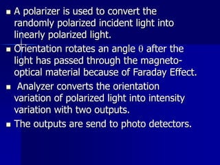 A polarizer is used to convert the
randomly polarized incident light into
linearly polarized light.
 Orientation rotates an angle  after the
light has passed through the magneto-
optical material because of Faraday Effect.
 Analyzer converts the orientation
variation of polarized light into intensity
variation with two outputs.
 The outputs are send to photo detectors.
 