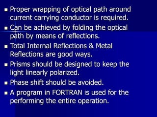  Proper wrapping of optical path around
current carrying conductor is required.
 Can be achieved by folding the optical
path by means of reflections.
 Total Internal Reflections & Metal
Reflections are good ways.
 Prisms should be designed to keep the
light linearly polarized.
 Phase shift should be avoided.
 A program in FORTRAN is used for the
performing the entire operation.
 
