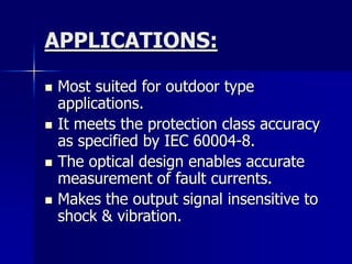 APPLICATIONS:
 Most suited for outdoor type
applications.
 It meets the protection class accuracy
as specified by IEC 60004-8.
 The optical design enables accurate
measurement of fault currents.
 Makes the output signal insensitive to
shock & vibration.
 