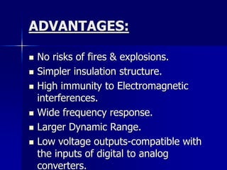 ADVANTAGES:
 No risks of fires & explosions.
 Simpler insulation structure.
 High immunity to Electromagnetic
interferences.
 Wide frequency response.
 Larger Dynamic Range.
 Low voltage outputs-compatible with
the inputs of digital to analog
converters.
 
