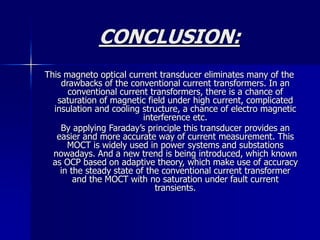 CONCLUSION:
This magneto optical current transducer eliminates many of the
drawbacks of the conventional current transformers. In an
conventional current transformers, there is a chance of
saturation of magnetic field under high current, complicated
insulation and cooling structure, a chance of electro magnetic
interference etc.
By applying Faraday’s principle this transducer provides an
easier and more accurate way of current measurement. This
MOCT is widely used in power systems and substations
nowadays. And a new trend is being introduced, which known
as OCP based on adaptive theory, which make use of accuracy
in the steady state of the conventional current transformer
and the MOCT with no saturation under fault current
transients.
 