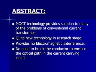 ABSTRACT:
 MOCT technology provides solution to many
of the problems of conventional current
transformer.
 Quite new technology-in research stage.
 Provides no Electromagnetic Interference.
 No need to break the conductor to enclose
the optical path in the current carrying
circuit.
 