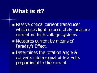 What is it?
 Passive optical current transducer
which uses light to accurately measure
current on high voltage systems.
 Measures current by means of
Faraday’s Effect.
 Determines the rotation angle &
converts into a signal of few volts
proportional to the current.
 