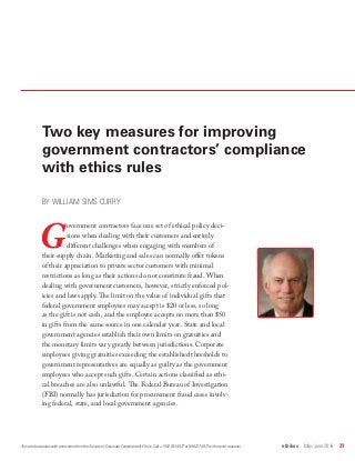 ethikos  May/June 2016  31
Two key measures for improving
government contractors’ compliance
with ethics rules
BY WILLIAM SIMS CURRY
G
overnment contractors face one set of ethical policy deci-
sions when dealing with their customers and entirely
different challenges when engaging with members of
their supply chain. Marketing and sales can normally offer tokens
of their appreciation to private sector customers with minimal
restrictions as long as their actions do not constitute fraud. When
dealing with government customers, however, strictly enforced pol-
icies and laws apply. The limit on the value of individual gifts that
federal government employees may accept is $20 or less, so long
as the gift is not cash, and the employee accepts no more than $50
in gifts from the same source in one calendar year. State and local
government agencies establish their own limits on gratuities and
the monetary limits vary greatly between jurisdictions. Corporate
employees giving gratuities exceeding the established thresholds to
government representatives are equally as guilty as the government
employees who accept such gifts. Certain actions classified as ethi-
cal breaches are also unlawful. The Federal Bureau of Investigation
(FBI) normally has jurisdiction for procurement fraud cases involv-
ing federal, state, and local government agencies.
This article appears with permission from the Society of Corporate Compliance & Ethics. Call +1 952 933 4977 or 888 277 4977 with reprint requests.
 