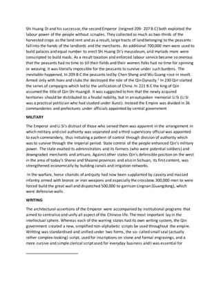 Shi Huang Di and his successor, the second Emperor (reigned 209- 207 B.C) both exploited the
labour power of the people without scruples. They collected as much as two-thirds of the
harvested crops as the land rent and as a result, large tracts of land belonging to the peasants
fall into the hands of the landlords and the merchants. An additional 700,000 men were used to
build palaces and equal number to erect Shi Huang Di’s mausoleum, and myriads more were
conscripted to build roads. As a result taxation and enforced labour service became so onerous
that the peasants had no time to till their fields and their women folks had no time for spinning
or weaving. It was literally impossible for the peasants to survive under such burdens. The
inevitable happened, In 209 B.C the peasants led by Chen Sheng and Wu Guang rose in revolt.
Armed only with hoes and clubs the destroyed the role of the Qin Dynasty.1 In 230 Qin started
the series of campaigns which led to the unification of China. In 221 B.C the king of Qin
assumed the title of Qin Shi Huangdi. It was suggested to him that the newly acquired
territories should be distributed to a feudal nobility, but in an outspoken memorial Li Si (Li Si
was a practical politician who had studied under Xunzi). Instead the Empire was divided in 36
commanderies and prefectures under officials appointed by central government
MILITARY
The Emperor and Li Si’s distrust of those who served them was apparent in the arrangement in
which military and civil authority was separated and a third supervisory official was appointed
to each commandery, thus initiating a pattern of control through division of authority which
was to survive through the Imperial period. State control of the people enhanced Qin’s military
power. The state exalted its administrators and its farmers (who were potential soldiers) and
downgraded merchants and artisans. Against other states Qin’s defensible position on the west
in the area of today’s Shanxi and Shaanxi provinces and also in Sichuan, its first content, was
strengthened economically by building canals and irrigation networks.
In the warfare, horse chariots of antiquity had now been supplanted by cavalry and massed
infantry armed with bronze or iron weapons and especially the crossbow.300,000 men to were
forced build the great wall and dispatched 500,000 to garrison Lingnan (Guangdong), which
were defensive walls.
WRITING
The architectural assertions of the Emperor were accompanied by institutional programs that
aimed to centralise and unify all aspect of the Chinese life. The most important lay in the
intellectual sphere. Whereas each of the warring states had its own writing system, the Qin
government created a new, simplified non-alphabetic scripts be used throughout the empire.
Writting was standardised and unified under two forms, the so- called small seal (actually
rather complex-looking) script, used for inscriptions on stone and formal engravings, and a
more cursive and simple clerical script used for everyday business and I was essential for
 