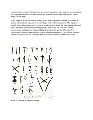 Imperial record keeping. The latter won out when it was written lay a brush on bamboo slips or
the strips of silk and then on paper (which was developed gradually during the first century
AD).(Fairbank, 1991)
It was progated across the empire through public display of graphs on stone inscriptions,on
objects manufactured in government workshops, and in official documents. The result was a
graphic koine- a language shared by diverse peoples without being the first language of any of
them. It allowed communication between people who would not have been able to
communicate orally because they would have interpreted the graphs differently. The
development of a pan-imperial writing system led to the foundation of an imperial academy
intended to control the dissemination of texts and the interpretation of their meanings.
Above is a picture of the Qin writtings.
 