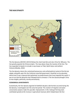 THE HAN DYNASTY
The Han dynasty (202 BCE-220 CE) follows the short-lived Qin and rules China for 300 years. The
Han greatly expands the Chinese empire. The map above shows the location of the Han. The
Han expanded its boards to include is now known as Tibet, North Korea and northern
Vietnam.(Weebly, 2014)
The Han dynasty retains the centralized bureaucracy and unified political system of the Qin but
adopts and grafts upon this the Confucian view that government should be run by educated,
ethical men.It was a dynasty that epitomized accomplishments that have impacted the world. It
was an era that the dynasties that followed tried to emulate it. The Han Dynasty brought China
to new heights, politically, socially and militarily.
ECONOMICAL ACHIEVEMENTS
Economically, the Han dynasty regained its foothold despite a decline that occurred during the
Qin dynasty, it overlapped over the early Han period. The creation of irrigation and water
conservation projects made this possible. Improvements in the making of farming tools
contributed greatly to the increase in agricultural revenues which helped boost the Han
 