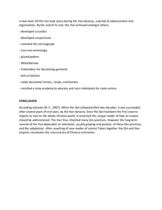 a new level. All this has took place during the Han dynasty, a period of advancement and
organization. By the end of its rule, the Han achieved amongst others;
- developed a sundial
- developed acupuncture
- invented the seismograph
- Cast iron technology
- glazed pottery
- Wheelbarrow
- Embroidery for decorating garments
- Hot air balloon
- made decorated mirrors, lamps, and burners
- installed a state academy to educate and train individuals for state service
CONCLUSION
According to(Lewis M. E., 2007), When the Qin collapsed after two decades, it was succeeded,
after several years of civil wars, by the Han dynasty. Since the Qin had been the first state to
impose its rule on the whole Chinese world, it remained the unique model of how an empire
should be administered. The Han thus inherited many Qin practices. However the long term
survival of the Han depended on alteration, usually groping and gradual, of these Qin practices,
and the adoptation, often unwilling of new modes of control.Taken together the Qin and Han
empires constitutes the classical era of Chinese civilization.
 