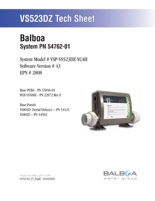 VS523DZ Tech Sheet

Balboa
System PN 54762-01

System Model # VSP-VS523DZ-YCAH
Software Version # 43
EPN # 2808


Base PCBA - PN 55856-01
PCB VS500Z - PN 22972 Rev E

Base Panels
VL801D (Serial Deluxe) – PN 54121
VL802S – PN 54562




Template used: 40600_S.pdf 11/172008
54762-01_97_B.pdf 10/19/2010



                                       Page 1   54762-01_97_B
 